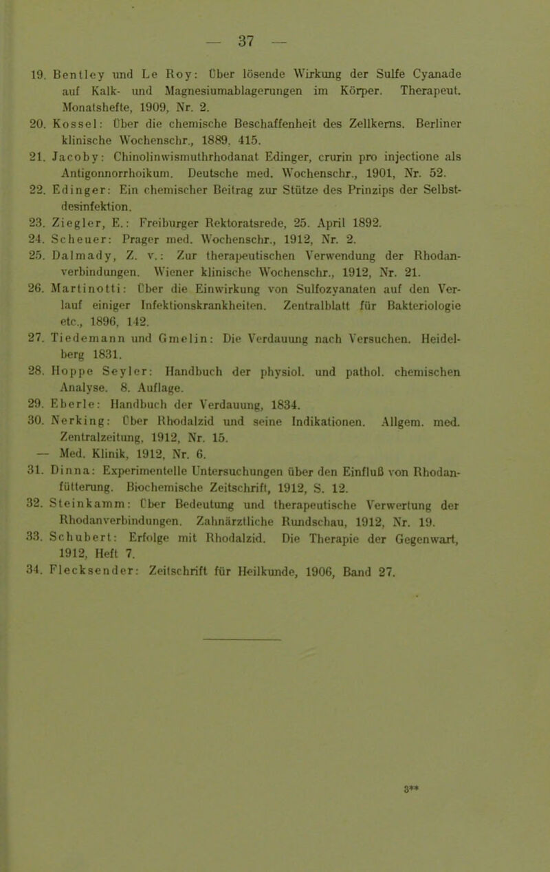 19. Benlley und Le Roy: Ober lösende Wirkung der Sulfe Cyanade auf Kalk- und Magnesiumablagerungen im Körper. Therapeut. Monatshefte, 1909, Nr. 2. 20. Kossei: Über die chemische Beschaffenheit des Zellkerns. Berliner klinische Wochenschr., 1889, 415. 21. Jacoby: Chinolinwismuthrhodanat Edinger, crurin pro injectione als Antigonnorrhoikuti). Deutsche med. Wochenschr., 1901, Nr. 52. 22. Edinger: Ein chemischer Beitrag zur Stütze des Prinzips der Selbst- dcsinfektion. 23. Ziegler, E.: Freiburger Rektoratsrede, 25. April 1892. 24. Scheuer: Prager med. Wochenschr., 1912, Nr. 2. 25. Dalmady, Z. v.: Zur therai)eulischen Verwendung der Rhodan- verbindungen. Wiener klinische Wochenschr., 1912, Nr. 21. 26. Martinotti: Vbor die Einwirkung von Sulfozyanaten auf den Ver- lauf einiger Infektionskrankheiten. Zentralblatt für Bakteriologie etc., 1896, 142. 27. Tiedemann und Gmelin: Die Verdauung nach Versuchen. Heidel- berg 1831. 28. Hoppe Seyler: Handbuch der physiol. und pathol. chemischen Analyse. 8. .\uflage. 29. Eberle: Handbuch der Verdauung, 1834. 30. Nerking: Über Hhodalzid und seine Indikationen. Allgem. med. Zentralzcitung, 1912, Nr. 15. — Med. Klinik, 1912, Nr. 6. 31. Dinna: Experimentelle Untersuchungen über den Einfluß von Rhodan- fütterung. Biochemische Zcitschrifl, 1912, S. 12. 32. Ste inkamm: Über Bedeutung und therapeutische Verwertung der Rhodanverbindungen. Zahnärztliche Rundschau, 1912, Nr. 19. .S3. Schubert: Erfolge mit Rhodalzid. Die Therapie der Gegenwart, 1912, Heft 7. 34. Flecksender: Zeitschrift für Heilkunde, 1906, Band 27. 8«