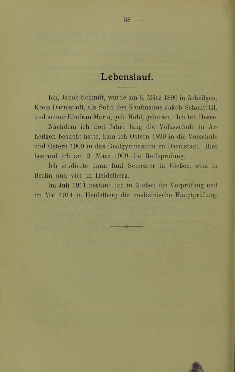 Lebenslauf. Ich, Jakob Schmitt, wurde am 6. März 1890 in Arheilgen, Kreis Darmstadt, als Sohn des Kaufmanns Jakob Schmitt III. und seiner Ehefrau Maria, geb. Höhl, geboren. Ich bin Hesse. Nachdem ich drei Jahre lang die Volksschule in Ar- heilgen besucht hatte, kam ich Ostern 1899 in die Vorschule und Ostern 1900 in das Realgymnasium zu Darmstadt. Hier bestand ich am 2. März 1909 die Reifeprüfung. Ich studierte dann fünf Semester in Gießen, eins in Berlin und vier in Heidelberg. Im Juli 1911 bestand ich in Gießen die Vorprüfung und im Mai 1914 in Heidelberg die medizinische Hauplprüfung.