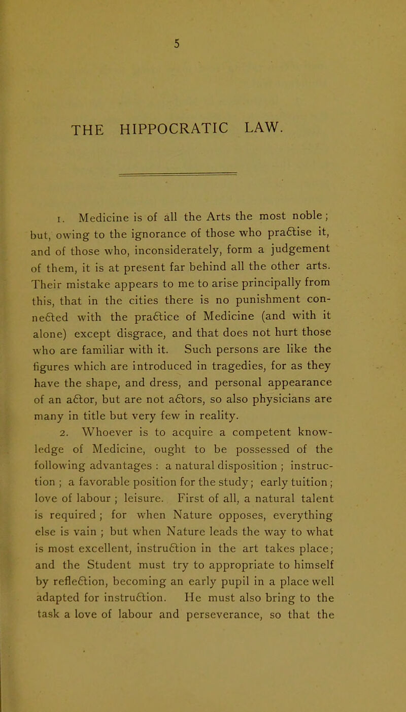 THE HIPPOCRATIC LAW. 1. Medicine is of all the Arts the most noble; but, owing to the ignorance of those who pra6tise it, and of those who, inconsiderately, form a judgement of them, it is at present far behind all the other arts. Their mistake appears to me to arise principally from this, that in the cities there is no punishment con- nefted with the praftice of Medicine (and with it alone) except disgrace, and that does not hurt those who are familiar with it. Such persons are like the figures which are introduced in tragedies, for as they have the shape, and dress, and personal appearance of an a6lor, but are not aftors, so also physicians are many in title but very few in reality. 2. Whoever is to acquire a competent know- ledge of Medicine, ought to be possessed of the following advantages : a natural disposition ; instruc- tion ; a favorable position for the study; early tuition; love of labour ; leisure. First of all, a natural talent is required; for when Nature opposes, everything else is vain ; but when Nature leads the way to what is most excellent, instru6tion in the art takes place; and the Student must try to appropriate to himself by refle6lion, becoming an early pupil in a place well adapted for instru6lion. He must also bring to the task a love of labour and perseverance, so that the