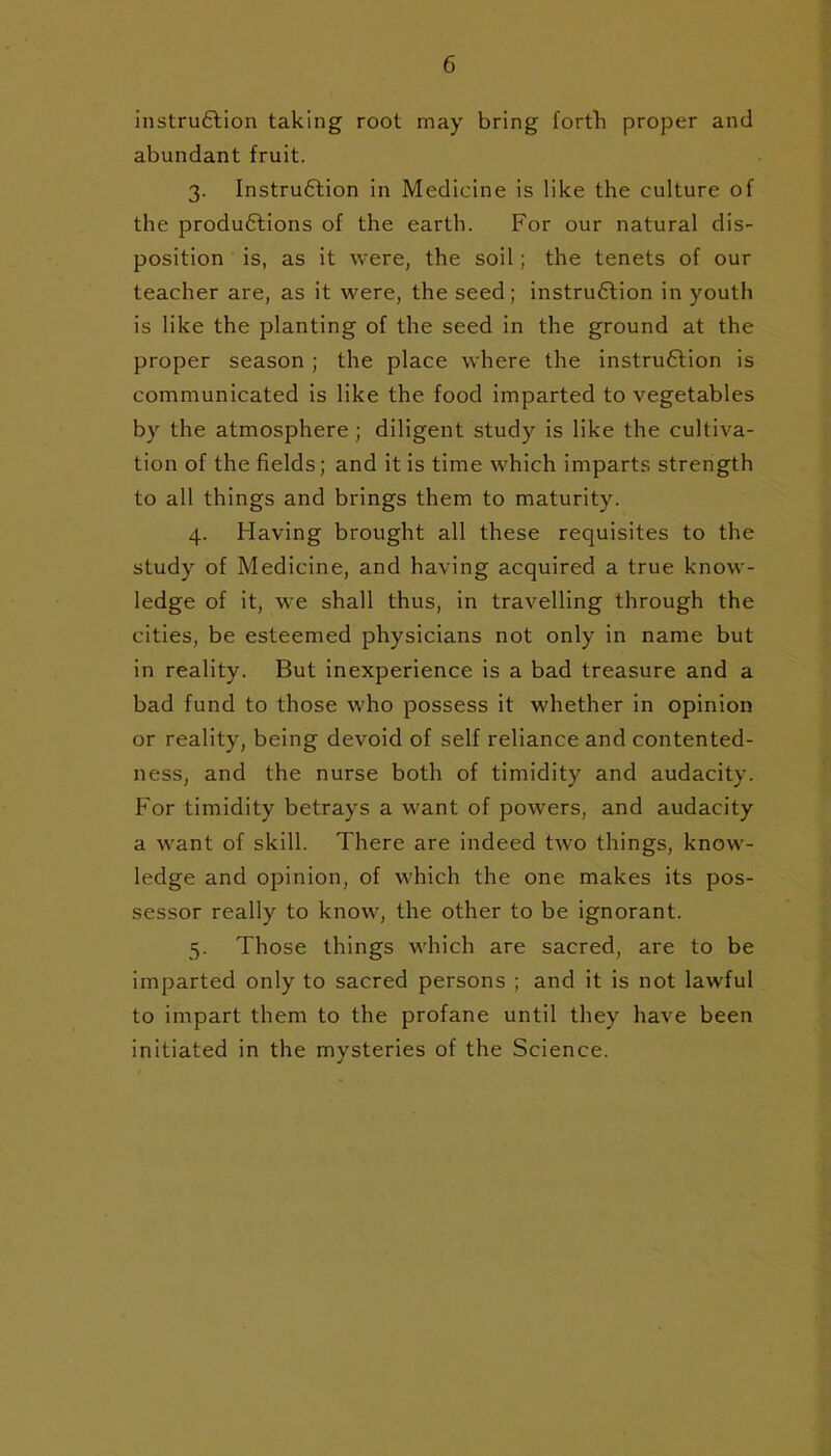 instruClion taking root may bring fortVi proper and abundant fruit. 3. Instru6lion in Medicine is like the culture of the productions of the earth. For our natural dis- position is, as it were, the soil; the tenets of our teacher are, as it were, the seed; instruction in youth is like the planting of the seed in the ground at the proper season ; the place where the instruction is communicated is like the food imparted to vegetables by the atmosphere; diligent study is like the cultiva- tion of the fields; and it is time which imparts strength to all things and brings them to maturity. 4. Having brought all these requisites to the study of Medicine, and having acquired a true know- ledge of it, we shall thus, in travelling through the cities, be esteemed physicians not only in name but in reality. But inexperience is a bad treasure and a bad fund to those who possess it whether in opinion or reality, being devoid of self reliance and contented- ness, and the nurse both of timidity and audacity. For timidity betrays a want of powers, and audacity a want of skill. There are indeed two things, know- ledge and opinion, of which the one makes its pos- sessor really to know, the other to be ignorant. 5. Those things which are sacred, are to be imparted only to sacred persons ; and it is not lawful to impart them to the profane until they have been initiated in the mysteries of the Science.