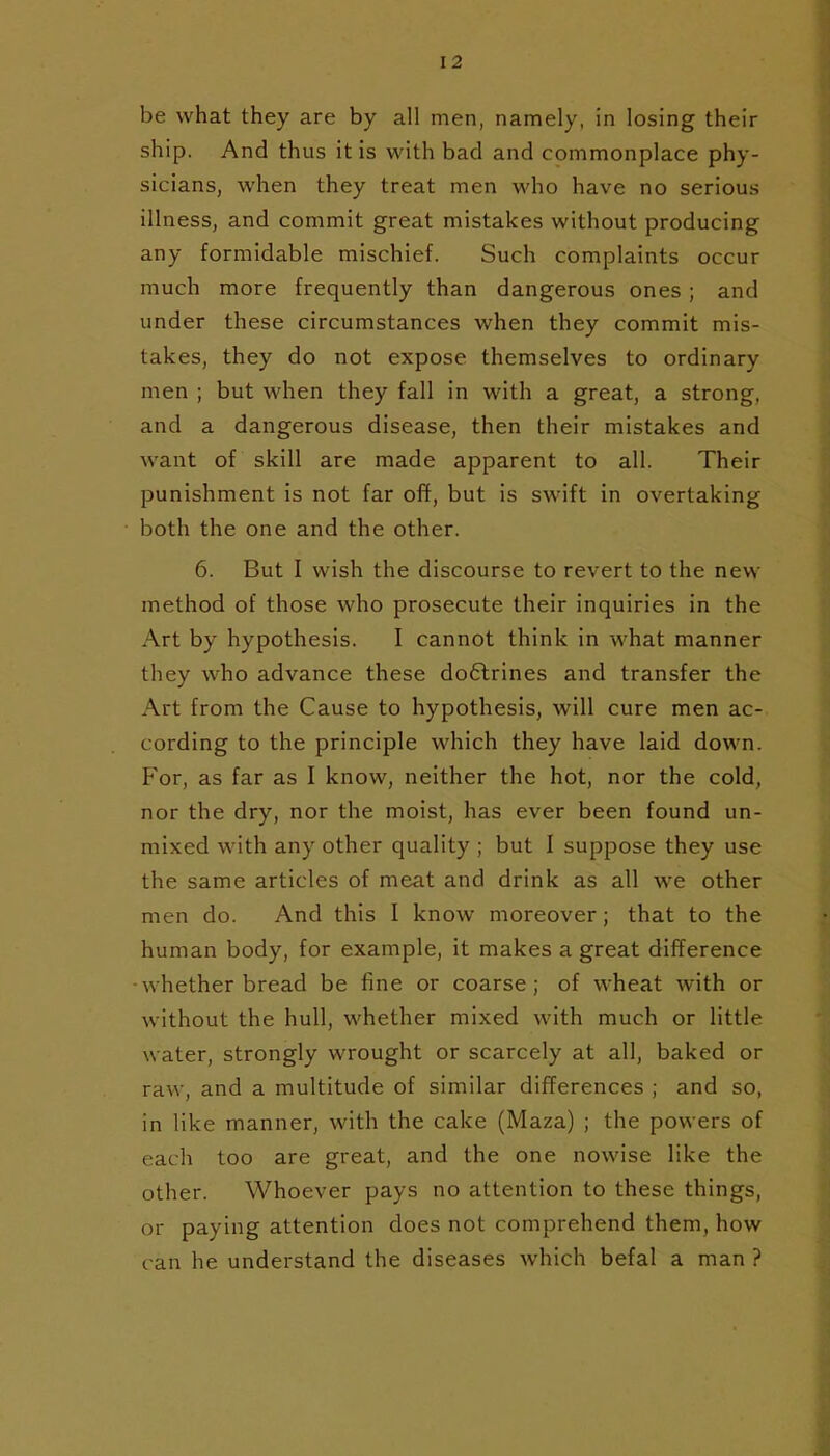 be what they are by all men, namely, in losing their ship. And thus it is with bad and commonplace phy- sicians, when they treat men who have no serious illness, and commit great mistakes without producing any formidable mischief. Such complaints occur much more frequently than dangerous ones ; and under these circumstances when they commit mis- takes, they do not expose themselves to ordinary men ; but when they fall in with a great, a strong, and a dangerous disease, then their mistakes and want of skill are made apparent to all. Their punishment is not far off, but is swift in overtaking both the one and the other. 6. But I wish the discourse to revert to the new method of those who prosecute their inquiries in the Art by hypothesis. I cannot think in what manner they who advance these do6lrines and transfer the Art from the Cause to hypothesis, will cure men ac- cording to the principle which they have laid down. P'or, as far as I know, neither the hot, nor the cold, nor the dry, nor the moist, has ever been found un- mixed with any other quality ; but I suppose they use the same articles of meat and drink as all we other men do. And this I know moreover; that to the human body, for example, it makes a great difference - whether bread be fine or coarse; of wheat with or without the hull, whether mixed with much or little water, strongly wrought or scarcely at all, baked or raw, and a multitude of similar differences ; and so, in like manner, with the cake (Maza) ; the powers of each too are great, and the one nowise like the other. Whoever pays no attention to these things, or paying attention does not comprehend them, how can he understand the diseases which befal a man ?