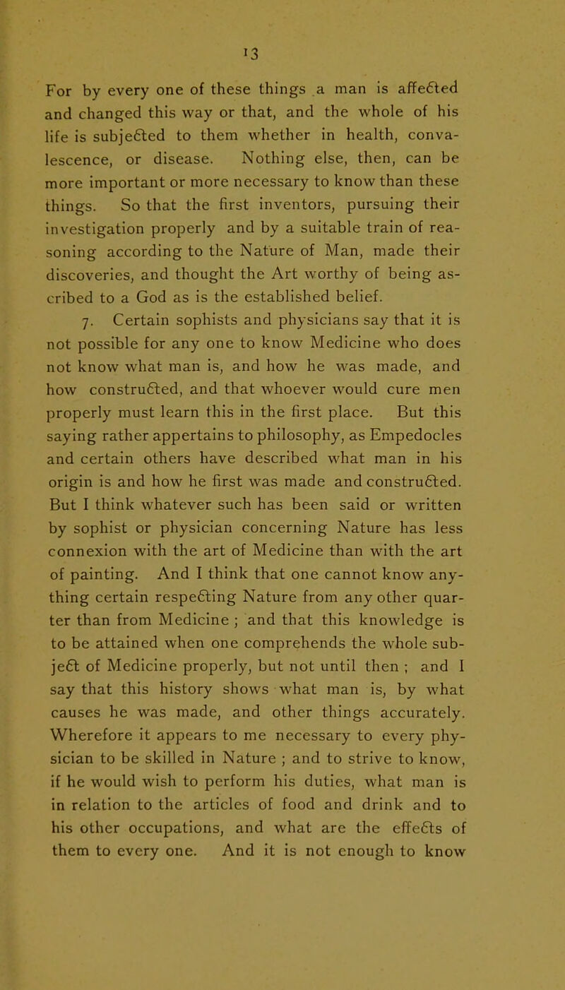 For by every one of these things a man is affedled and changed this way or that, and the whole of his life is subjefled to them whether in health, conva- lescence, or disease. Nothing else, then, can be more important or more necessary to know than these things. So that the first inventors, pursuing their investigation properly and by a suitable train of rea- soning according to the Nature of Man, made their discoveries, and thought the Art worthy of being as- cribed to a God as is the established belief. 7. Certain sophists and physicians say that it is not possible for any one to know Medicine who does not know what man is, and how he was made, and how constru6led, and that whoever would cure men properly must learn this in the first place. But this saying rather appertains to philosophy, as Empedocles and certain others have described what man in his origin is and how he first was made and constru6led. But I think whatever such has been said or written by sophist or physician concerning Nature has less connexion with the art of Medicine than with the art of painting. And I think that one cannot know any- thing certain respe6ling Nature from any other quar- ter than from Medicine ; and that this knowledge is to be attained when one comprehends the whole sub- je6t of Medicine properly, but not until then ; and I say that this history shows what man is, by what causes he was made, and other things accurately. Wherefore it appears to me necessary to every phy- sician to be skilled in Nature ; and to strive to know, if he would wish to perform his duties, what man is in relation to the articles of food and drink and to his other occupations, and what are the efTe6ts of them to every one. And it is not enough to know