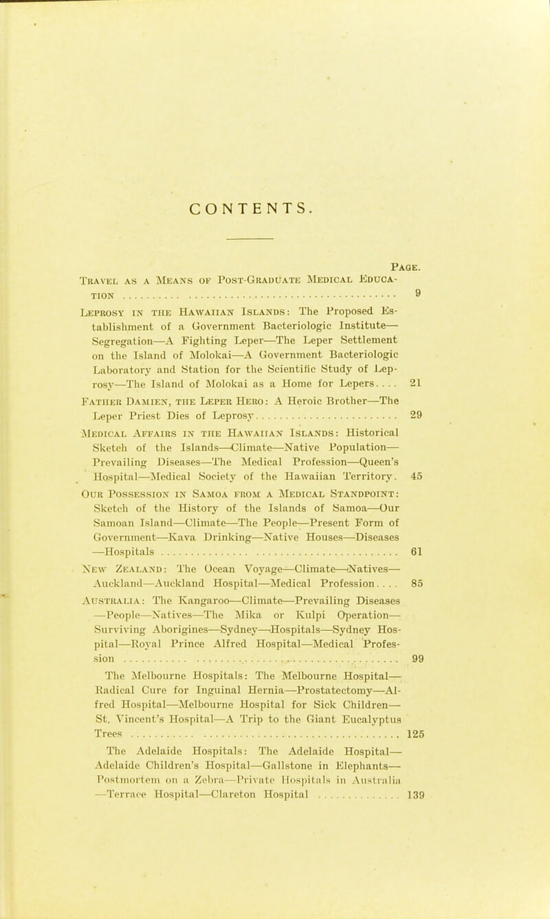 CONTENTS. Page. Travel as a Means of Post-Graduate Medical Educa- tion 9 Leprosy in the Hawaiian Islands: The Proposed Es- tablishment of a Government Bacteriologic Institute— Segregation—A Figliting Leper—The Leper Settlement on the Island of Molokai—A Government Bacteriologic Laboratory and Station for the Seientitic Study of Lep- rosy—The Island of Molokai as a Home for Lepers. ... 21 Father Damien, the Leper Hero: A Heroic Brother—The Leper Priest Dies of Leprosy 29 Medical Affairs in the Hawaiian Islands: Historical Sketch of the Islands-—Climate—Native Population— Prevailing Diseases—The Medical Profession—Queen's Hospital—^Medical Society of the Hawaiian Territory. 45 Our Possession in Samoa from a Medical Standpoint: Sketch of the History of the Islands of Samoa—Our Samoan Island—Climate—The People—Present Form of Government—Kava Drinking—Native Houses—^Diseases —Hospitals 61 New Zealand: The Ocean Voyage—Climate—iNatives— Auckland—Auckland Hospital—Medical Profession .... 85 Australia : The Kangaroo—Climate—Prevailing Diseases —People—Natives—The Mika or Kulpi Operation— Surviving Aborigines—Sydney—'Hospitals—Sydney Hos- pital—Royal Prince Alfred Hospital—Medical Profes- sion 99 The ^Melbourne Hospitals: The Melbourne Hospital— Kadical Cure for Inguinal Hernia—Prostatectomy—Al- fred Hospital—Melbourne Hospital for Sick Children— St. Vincent's Hospital—A Trip to the Giant Eucalyptus Trees 125 The Adelaide Hospitals: The Adelaide Hospital— Adelaide Children's Hospital—Gallstone in Elephants— Postiiiortom on a Zebra—Private llospilals in .\iistraliii —Terrace Hospital—Clareton Hospital 139