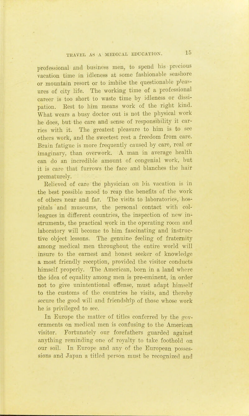 professional and business men, to spend bis precious vacation time in idleness at some fashionable seashore or mountain resort or to imbibe the questionable pleas^- ures of city life. The working time of a professional career is too short to waste time by idleness or dissi- pation. Eest to him means work of the right kind. What wears a busy doctor out is not the physical work he does, but the care and sense of responsibility it car- ries with it. The greatest pleasure to him is to see others work, and the sweetest rest a freedom from care. Brain fatigue is more frequently caused by care, real or imaginary, than overwork. A man in average health can do an incredible amount of congenial work, but it is care that furrows the face and blanches the hair prematurely. Believed of care the physician on Ids, vacation is in the best possible mood to reap the benefits of the work of others near and far. The visits to laboratories, hos- pitals and museums, the personal contact with col- leagues in different countries, the inspection of new in- struments, the practical work in the operating room and laboratory will become to him fascinating and instruc- tive object lessons. The genuine feeling of frateniitj' among medical men throughout the entire world will insure to the earnest and honest seeker of Imowledge a most friendly reception, provided the visitor conducts himself properly. The American, born in a land wliere the idea of equality among men is pre-eminent, in order not to give unintentional offense, must adapt himself to the customs of the countries he visits, and thereby secure the good will and friendship of those whose work he is privileged to see. In Europe the matter of titles conferred by the gov- ernments on medical men is confusing to the American visitor. Fortunately our forefathers guarded against anything reminding one of royalty to take foothold on our soil. In Europe and any of the European posses- sions and Japan a titled person must be recognized and
