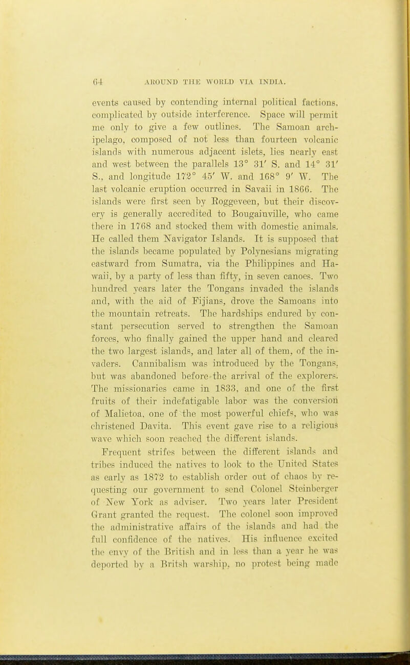 events caused by contendiug internal political factions, complicated by outside interference. Space will permit me only to give a few outlines. The Samoan arch- ipelago, composed of not less than fourteen volcanic islands with numerous adjacent islets, lies nearly east and west between the parallels 13° 31' S. and 14° 31' S., and longitude 173° 45' W. and 168° 9' W. The last volcanic eruption occurred in Savaii in 1866. The islands were first seen by Eoggeveen, but their discov- ery is generally accredited to Bougainville, who came there in 1768 and stocked them with domestic animals. He called them I^avigator Islands. It is sup])Oi;ed that the islands became populated by Pol^Tiesians migrating eastward from Sumatra, via the Philippines and Ha- waii, by a party of less than fifty, in seven canoes. Two hundred years later the Tongans invaded the islands and, with tlie aid of Pijians, drove the Saraoans into the mountain retreats. The hardships endured by con- stant jjersecution served to strengthen the Samoan forces, who finally gained the upper hand and cleared the two largest islands, and later all of them, of the in- vaders. Cannibalism was introduced by the Tongans. but was abandoned before the arrival of the explorers. The missionaries came in 1833, and one of the first fruits of their indefatigable labor was the conversion of Malietoa. one of the most powerful chiefs, who was christened Davita. This event gave rise to a religious wave which soon reached the different islands. Frequent strifes between the different islands and tribes induced the natives to look to the United States as early as 1872 to establish order out of chaos by re- questing our government to send Colonel Steinbcrger of Xew York as adviser. Two years later President Grant granted the request. The colonel soon improved the administrative affairs of the islands and had the full confidence of the natives. His influence excited tlic envy of the British and in loss than a year he was deported by a Rritsli warship, no ])rotest being made