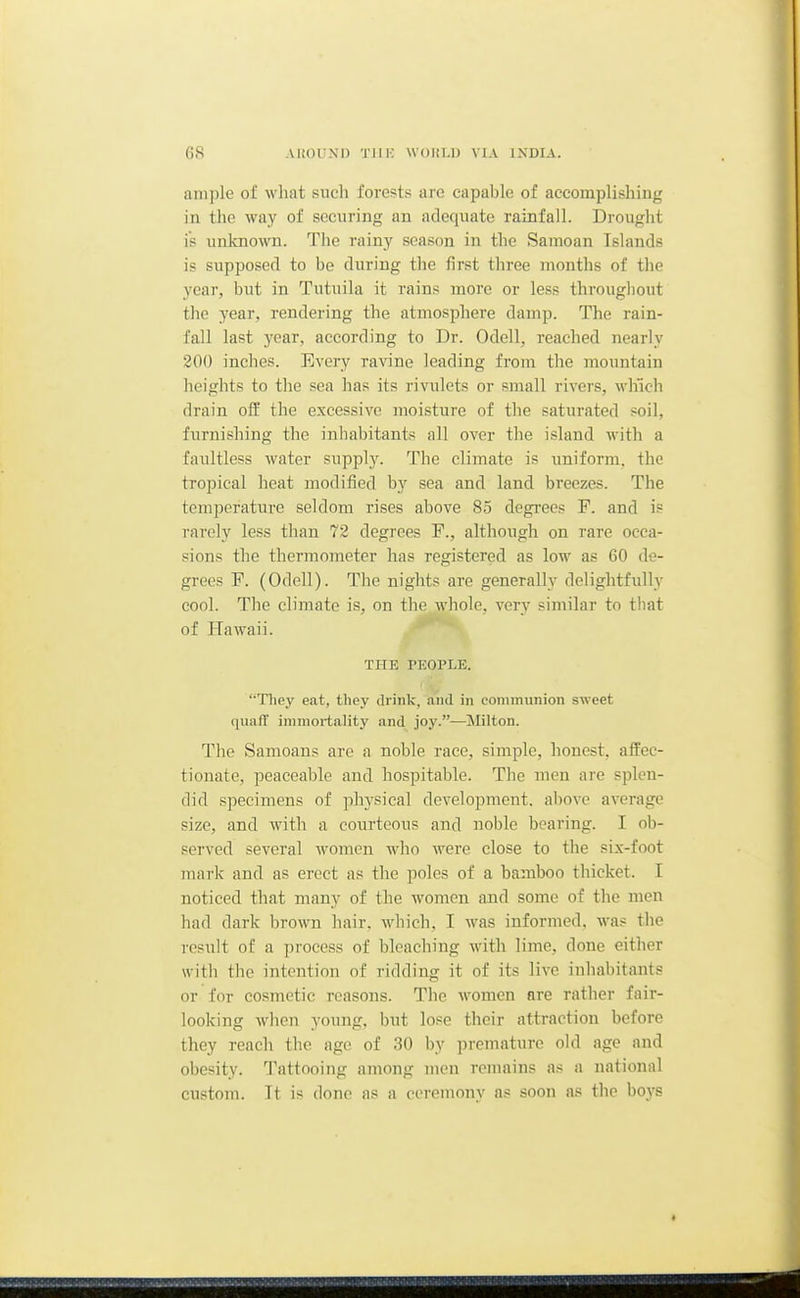 ample of what such forests arc capable of accomplishing in the way of securing an adequate rainfall. Drought is unknown. The rainy season in the Samoan Islands is supposed to be during the first three months of the year, but in Tutuila it rains more or less througiiout the year, rendering the atmosphere damp. The rain- fall last year, according to Dr. Odell, reached nearly 200 inches. Every ravine leading from the mountain heights to the sea has its rivulets or small rivers, which drain off the excessive moisture of the saturated soil, furnishing the inhabitants all over the island with a faultless water supply. The climate is uniform, the tropical heat modified by sea and land breezes. The temperature seldom rises above 85 degrees F. and is rarely less than 72 degrees F., although on rare occa- sions the thermometer has registered as low as 60 de- grees F. (Odell). The nights are generally delightfully cool. The climate is, on the whole, very similar to that of Hawaii. THE PEOPLE. '' v Tliey eat, they drink, and in communion sweet quaff immortality and joy.-—Milton. The Samoans are a noble race, simple, honest, affec- tionate, peaceable and hospitable. The men are splen- did specimens of physical development, above average size, and with a courteous and noble bearing. I ob- served several women who Avere close to the six-foot mark and as erect as the poles of a bamboo thicket. I noticed that many of the women and some of the men had dark brown hair, w^hich, I was informed, was the result of a process of bleaching with lime, done either with the intention of ridding it of its live inhabitants or for cosmetic reasons. The women are rather fair- looking when young, but lose their attraction before they reach the age of 30 by premature old age and obesity. Tattooing among men remains as a national custom. It is done as a ceremony as soon as the boj'S