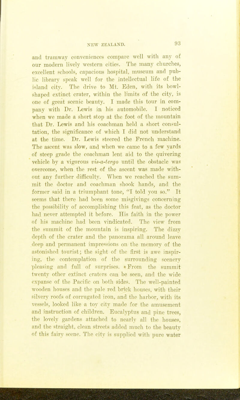 and tramway conveniences compare well with any of our modern lively western cities. The many churches, excellent schools, capacioiis hos])ital. m\iscum and pub- lic library speak well for the intellectual life of the island city. The drive to Mt. Eden, with its bowl- shaped extinct crater, within the limits of the city, is one of great scenic beauty. I made this tour in com- pany with Dr. Lewis in his automobile. I noticed when we made a short stop at the foot of the mountain that Dr. Lewis and his coachman held a short consul- tation, the significance of which I did not understand at the time. Dr. Lewis steered the French machine. The ascent was slow, and when we came to a few yards of steep grade the coachman lent aid to the quivering vehicle by a vigorous vis-a-tcrgo until the obstacle was overcome, when the rest of the ascent was made with- out any further difficulty. When we reached the sum- mit the doctor and coachman shook hands^ and the former said in a triumphant tone, T told A'OU so. It seems that there had been some misgivings concerning the possibility of accomplishing this feat, as the doctor had never attempted it before. His faith in the power of his machine had been vindicated. The view from the summit of the mountain is inspiring. The dizzy depth of the crater and the panorama all around leave deep and permanent impressions on the memory of the astonished tourist; the sight of the first is awe inspir- ing, the contemplation of the surrounding scenery pleasing and full of surprises. * Prom the summit twenty other extinct craters can be seen, and the wide expanse of the Pacific on both sides. The well-painted wooden houses and the pale red brick houses, with their silvery roofs of corrugated iron, and the harbor, with its vessels, looked like a toy city made for the amusement and instruction of children. Eucalyptus and pine trees, the lovely gardens attached to nearly all the houses, and the straight, clean streets added much to the beauty of this fairy scene. The city is supplied with pure water