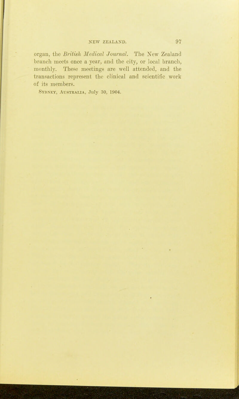 organ, the British Medical Journal. The New Zealand branch meets once a year, and the city, or local branch, monthly. These meetings are well attended, and the transactions represent the clinical and scientific work of its members. Sydney, Australia, July 30, 1904.