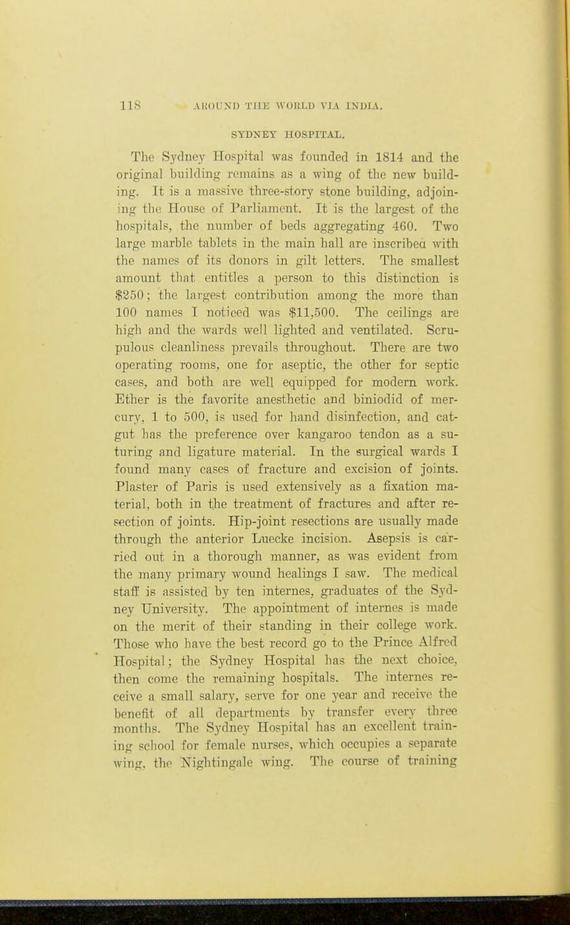 SYDNEY HOSPITAL. The Sydney Hospital was founded in 1814 and the original building remains as a wing of the new build- ing. It is a massive three-story stone building, adjoin- ing the House of Parliament. It is the largest of the hospitals, the number of beds aggregating 460. Two large marble tablets in the main hall are inscribea with the names of its donors in gilt letters. The smallest amount that entitles a person to this distinction is $250; the largest contribution among the more than 100 names I noticed was $11,500. The ceilings are high and the wards well lighted and ventilated. Scru- pulous cleanliness prevails throughout. There are two operating rooms, one for aseptic, the other for septic cases, and both are well equipped for modern work. Ether is the favorite anesthetic and biniodid of mer- cury, 1 to 500, is used for hand disinfection, and cat- gut has the preference over kangaroo tendon as a su- turing and ligature material. In the surgical wards I found many cases of fracture and excision of joints. Plaster of Paris is used extensively as a fixation ma- terial, both in the treatment of fractures and after re- section of joints. Hip-joint resections are usually made through the anterior Luecke incision. Asepsis is car- ried out in a thorough manner, as was evident from the many primary wound healings I saw. The medical staff is assisted by ten internes, graduates of the Syd- ney University. The appointment of internes is made on the merit of their standing in their college work. Those who have the best record go to the Prince Alfred Hospital; the Sydney Hospital has the next choice, then come the remaining hospitals. The internes re- ceive a small salary, serve for one year and receive the benefit of all departments by transfer every three months. The Sydney Hospital has an excellent train- ing school for female nurses, which occupies a separate wing, the Nightingale wing. The course of training