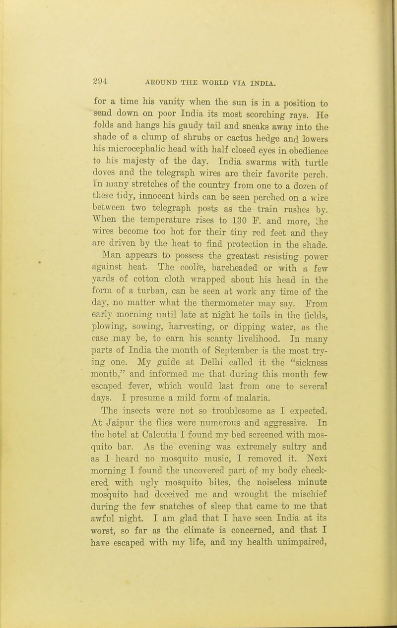 for a time liis vanity when the sun is in a position to send down on poor India its most scorcliing rays. He folds and hangs his gaudy tail and sneaks away into the shade of a clump of shrubs or cactus hedge and lowers his microcephalic head with half closed eyes in obedience to his majesty of the day. India swarms with turtle doves and the telegraph wires are their favorite porch. In many stretches of the country from one to a dozen of these tidy, innocent birds can be seen perched on a wire between two telegraph post^ as the train rushes by. When the temperature rises to 130 F. and more, Lhe wires become too hot for their tiny red feet and they are driven by the heat to find protection in the shade. Man appears to possess the greatest resisting power against heat. The coolre, bareheaded or with a few yards of cotton cloth wrapped about his head in the form of a turban, can be seen at work any time of the day, no matter what the thermometer may say. From early morning until late at night he toils in the fields, plowing, sowing, harvesting, or dipping water, as the case may be, to earn his scanty livelihood. In many parts of India the month of September is the most try- ing one. My guide at Delhi called it the sickness month, and informed me that during this month few escaped fever, which would last from one to several days. I presume a mild form of malaria. The insects were not so troublesome as I expected. At Jaipur the flies were numerous and aggressive. In the hotel at Calcutta I found my bed screened with mos- quito bar. As the evening was extremely sultry and as I heard no mosquito music, I removed it. Next morning I found the uncovered part of my body check- ered with ugly mosquito bites, the noiseless minute mosquito had deceived me and wrought the mischief during the few snatches of sleep tliat came to me that awful night. I am glad that I have seen India at its ■worst, so far as the climate is concerned, and that I have escaped with my life, and my health unimpaired,