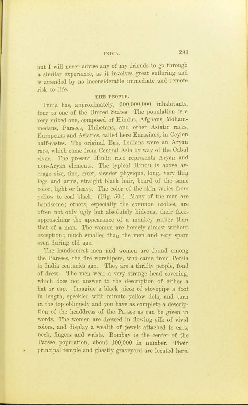 but I will never advise any of my friends to go through a similar experience, as it involves great suffering and is attended by no inconsiderable immediate and remote risk to life. THE PEOPLE. India has, approximately, 300,000,000 inhabitants, four to one of the United States The population is a very mixed one, composed of Hindus, x\fghans, Moham- medans, Parsees, Thibetans, and other Asiatic races. Europeans and Asiatics, called here Eurasians, in Ceylon half-castes. The original East Indians were an Aryan race, which came from Central Asia by way of Uie Cabul river. The present Hindu race represents Aryan and non-Aryan elements. The typical Hindu is above av- erage size, fine, erect, slender physique, long, very tliiu legs and arms, straight black hair, beard of the same color, light or heavy. The color of the skin varies from yellow to coal black. (Fig. 50.) Many of the men are handsome; others, especially the common coolies, are often not only ugly but absolutely hideous, their faces approaching the appearance of a monkey rather than that of a man. The women are homely almost without exception; much smaller than the men and very spare even during old age. The handsomest men and women are found among the Parsees, the fire worshipers, who came from Persia to India centuries ago. They are a thrifty people, fond of dress. The men wear a very strange head covering, which does not answer to the description of either a hat or cap. Imagine a black piece of stovepipe a foot in length, speckled with minute yellow dots, and turn in the top obliquely and you have as complete a descrip- tion of the headdress of the Parsee as can be given in words. The women are dressed in flowing silk of vivid colors, and display a wealth of jewels attached to ears, neck, fingers and wrists. Bombay is the center of the Parsee population, about 100,000 in number. Their principal temple and ghastly graveyard are located here.