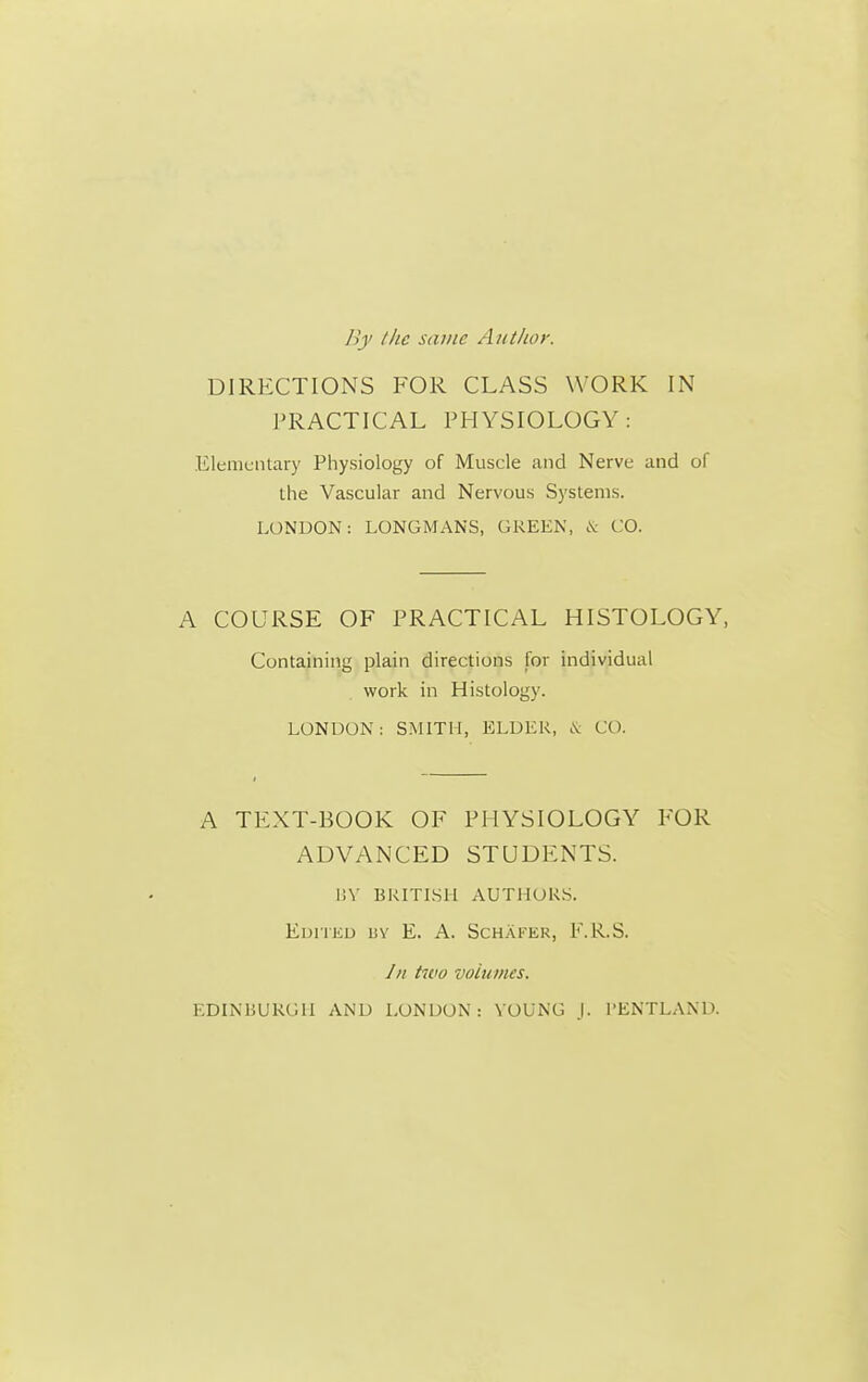 /he same Author. DIRECTIONS FOR CLASS WORK IN PRACTICAL PHYSIOLOGY : Elementary Physiology of Muscle and Nerve and of the Vascular and Nervous Systems. LONDON: LONGMANS, GREEN, .V CO. A COURSE OF PRACTICAL HISTOLOGY, Containing plain directions for individual work in Histology. LONDON: SMITH, ELDEK, CO. A TEXT-BOOK OF PHYSIOLOGY FOR ADVANCED STUDENTS. \\\ BKITLSll AUTllOR.S. EuiTKU BY E. A. SchAfer, P.R.S. /// two volumes. EDIMiUKGH AND LONDON: YOUNG j. I'ENTLAND.