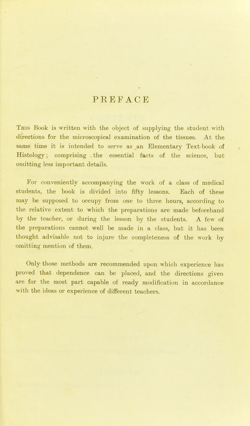 PREFACE This Book is written with the object of supplying the student with directions for the microscopical examination of the tissues. At the same time it is intended to serve as ,an Elementary Text-book of Histology; comprising the essential facts of the science, but omitting less important details. For conveniently accompanying the work of a class of medical students, the book is divided into fifty lessons. Each of these may be supposed to occupy from one to three hours, according to the relative extent to which the preparations are made beforehand by the teacher, or during the lesson by the students. A few of the preparations cannot well be made in a class, but it has been thought advisable not to injure the completeness of the work by omitting mention of them. Only those methods are recommended upon which experience has proved that dependence can be placed, and the directions given are for the most part capable of ready modification in accordance with the ideas or experience of different teachers.