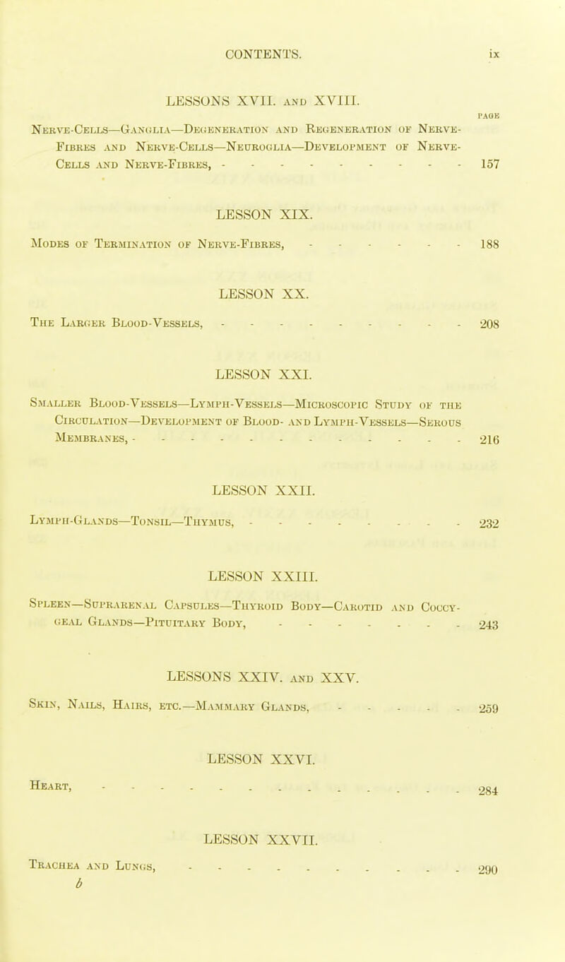 LESSONS XVll. AND XVIII. I'AOK Nerve-Cells—Ganuli.v—Defeneration and Regeneration of Nerve- Fibres AND Nerve-Cells—Neurocilia—Development of Nerve- CEii,s AND Nerve-Fibres, 157 LESSON XIX. Modes of Termination of Nerve-Fibres, 188 LESSON XX. The Laroer Blood-Vessels, 208 LESSON XXI. SsLViLER Blood-vessels—Lympii-Vessels—Microscopic Study of the CiRcnLATioN—Devei^upment of Blood- and Lymph-Vessels—Serous Membranes, 216 LESSON XXII. Lympii-Glands—Tonsil—Thymus, 232 LESSON XXIII. Spleen—Suprarenal C.vpsules—Thyroid Body—Carotid and Coccy- iSKAL. Glands—Pituitary Body, 243 LESSONS XXIV. AND XXV. Skin, Nalls, Hairs, etc.—Ma.mmaby Glands, 259 LESSON XXVI. Heart, 284 LESSON XXVII. Trachea and Luncs, 290 d