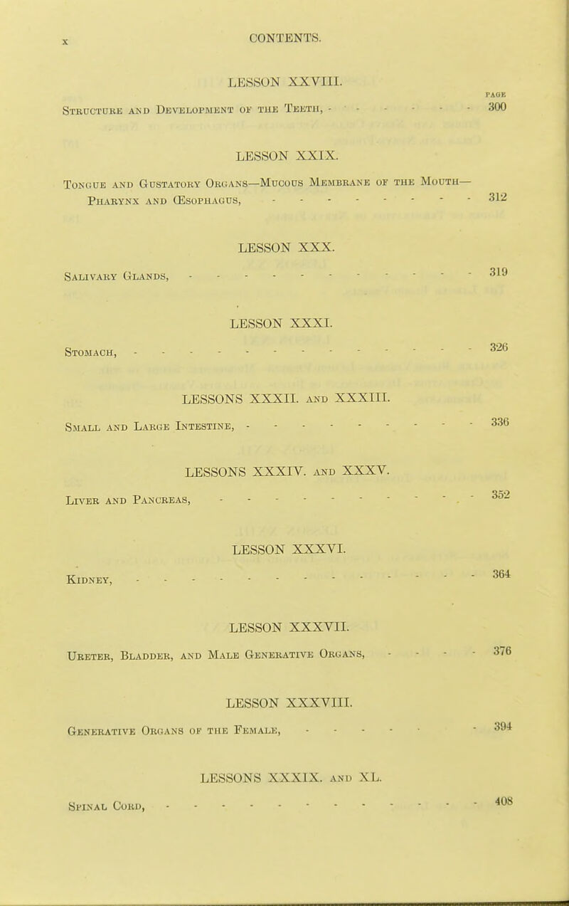 LESSON XXVIII. PAGB Structoke AJiD Developmknt of the Teeth, 300 LESSON XXIX. Tongue and Gustatory OrgA^'S—Mucous Membbane of the Moutu— Pharynx and OSsophagus, 312 LESSON XXX. Salivary Glands, LESSON XXXI. Stomach, LESSONS XXXII. and XXXIII. Small and Larue Intestine, LESSONS XXXIV. and XXXV. Liver and Pancreas, LESSON XXXVI. Kidney, 364 LESSON XXXVII. Ureter, Bladder, and Male Generative Organs, - - - - 376 LESSON XXXVIII. Generative Organs of the Female, • 394 LESSONS XXXIX. and XL. Si-iNAL Cord, 408