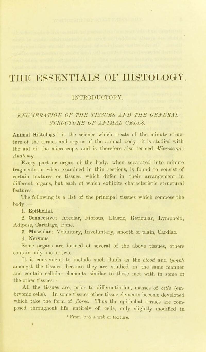 THE ESSENTIALS OF HISTOLOGY. INTEODUCTORY. ENUMERATION OF THE TISSUES AND THE GENERAL STRUCTURE OF ANIMAL CELLS. Animal Histology ^ is the science which treats of the minute struc- ture of the tissues and organs of the animal body; it is studied with the aid of the microscope, and is therefore also termed Microscopic Anatomy. Every part or organ of tlie body, when separated into minute fragments, or when examined in thin sections, is found to consist of certain textures or tissues, which diflfer in their arrangement in different organs, but each of which exhibits characteristic structural features. The following is a list of the principal tissues which compose the body:— 1. Epithelial. 2. Connective: Areolar, Fibrous, Elastic, Reticular, Lymphoid, Adipose, Cartilage, Bone. 3. Muscular: Voluntary, Involuntary, smooth or plain. Cardiac. 4. Nervous. Some organs are formed of several of the above tissues, others contain only one or two. It is convenient to include such fluids as the blood and lymjyh amongst the tissues, because they are studied in the same manner and contain cellular elements similar to those met with in some of the other tissues. ■ All the tissues are, prior to differentiation, masses of cells (em- bryonic cells). In some tissues other tissue-elements become developed which take the form of fibres. Thus the epithelial tissues are com- posed throughout life entirely of cells, only slightly modified in ' From lardi a web or texture.