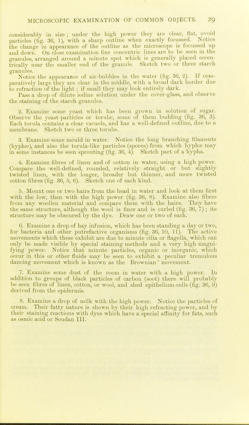 considerably iu size ; under the high puwer they are elear, Hat, ovoid particles (fig. 36, 1), with a .sharp outline when exactly focussed. Notice the change in appearance of the outline as the microscope is focussed up and down. Ou close examination fine concentric lines are to be seen iu the granules, arranged around a miiuite spot which is generally placed eccen- trically near the smaller end of the granule. Sketch two or three starch granules. Notice the appearance of aii'-bubbles in the water (fig. 36, 2). If com- paratively large they are clear in the middle, with a bioad dai-k border due to refraction of the light; if small they may look entirely dark. Pass a chop of dilute iodine solution under the cover-glass, and observe the staining of the starch granules. 2. Examine some yeast which has been grown in solution of sugar. Observe the yeast-particles or toruke, some of them budding (fig. 36, 3). Each torula contains a clear vacuole, and has a well-detined outline, due to a membiune. Sketch two oi' three toruke. 3. Examine some mould in water. Notice the long branching filaments (hyph;e), and also the torula-like particles (spores) from which hyphie may iu some instances be seen sprouting (fig. 36, 4). Sketch j)ai't of a hypha. 4. Examine fibres of linen and of cotton iu water, using a high power. Comjjare the well-defined, rounded, relatively straight or but slightly twisted linen, with the longer, broadei- but thinner, and more twisted cotton fibres (fig. 36, 5, 6). Sketch one of each kind. 5. Mount one or two hairs from the head in water and look at them first with the low, then with the high power (fig. 36, 8). Examine also fibres fiom any woollen mateiial and compare them with the haiis. They have the same sti uctui e, although the wool is finer and is curled (fig. 36, 7) ; its structure may be obscui'ed by the dye. Di'aw one oi- two of each. 6. Examine a drop of hay infusion, which has been standing a day oi' two, for bacteria and other putrefactive oi-ganisms (fig. 36, 10, 11). The active movements which these exhibit are due to minute cilia or tiagella, which can only be made visible by sjDecial staining methods and a very high magni- fying power. Notice that minute particles, organic or inorganic, which occur in this or other fluids may be seen to exhibit a peculiar tremulous dancing movement which is known as the Bi'owuian' movement. 7. Examine some dust of the room in water with a high power. In addition to groups of black particles of carbon (soot) there will probably be seen fibres of linen, cotton, or wool, and shed epithelium-cells (fig. 36, 9) dei-ived fiom the epidermis. 8. Examine a drop of milk with the high power. Notice the particles of cream. Theii- fatty nature is shown by theii' high I'efracting powei', and by theii- staining reactions with dyes which have a special affinity for fats, such as osmic acid or Soudan III.
