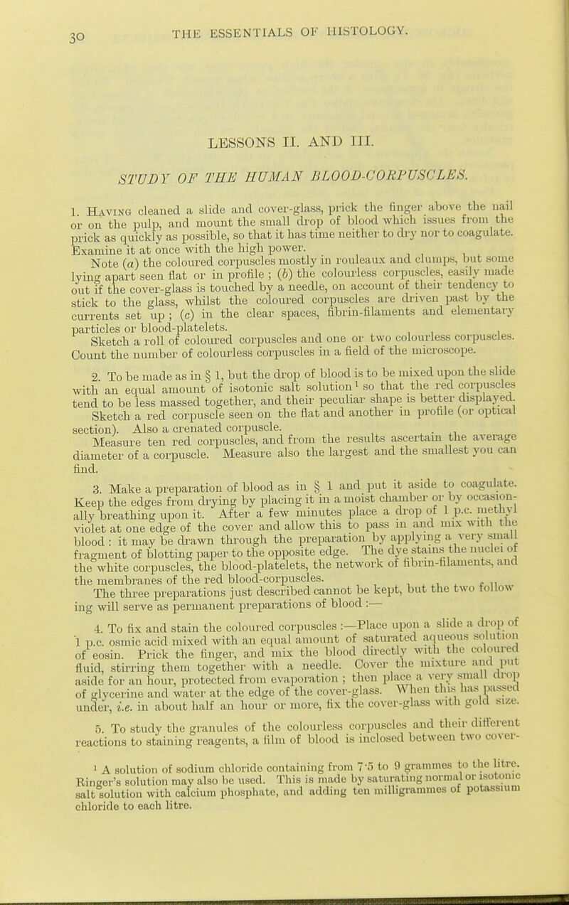 LESSONS II. AND III. STUDY OF THE HUMAN BLOOD-CORPUSCLES. 1 Having cleaned a slide and cover-glass, prick the finger above the uail or on the pulp, and mount the small ckop of blood which issues from the prick as quickly as possible, so that it has time neither to di-y nor to coagulate. Examine it at once with the high power. Note (a) the coloured corpuscles mostly in rouleaux and clumps, but some lyinff apart seen flat or in profile ; (6) the colourle-ss corpuscles, easily made out if the cover-glass is touched by a needle, on account of their tendency to stick to the glass, whilst the coloured corpuscles are diiveii pa.st by the currents set up ; (c) in the clear spaces, fibrin-filaments and elementary particles or blood-platelets. Sketch a roll of coloured corpuscles and one or two colourless corpuscles. Count the number of coloui-less corpuscles in a field of the microscope. 2 To be made as in § 1, but the di-op of blood is to be mixed upon the slide with an equal amount of isotonic salt solution ^ so that the red corpuscles tend to be less massed together, and then- peculiar shape is better displayed. Sketch a red corpuscle seen on the flat and another in profile (or opticiil section). Also a crenated corpuscle. . Measure ten red corpuscles, and from the results ascertam the average diameter of a corpuscle. Measure also the largest and the smallest you can find. 3. Make a preparation of blood as in § 1 and put it aside to coagulate. Keep the edges from drying by placing it in a moist chamber or by occasion- ally breathing upon it. After a few minutes place a drop of 1 p.c. methvl violet at one edge of the cover and allow this to pass in and mix with the lolood : it may be di-awn through the preparation by applymg a very small fragment of blotting paper to the opposite edge. The dye stain.s the nuclei ot the white corpuscles, the blood-platelets, the network of hbrin-hlaments, and the membranes of the red blood-corpuscles. , . ^ f n The three preparations just described cannot be kept, but the two tollow ing will serve as permanent preparations of blood :— 4. To fix and stain the coloured corpuscles :—Place upon a slide a drop of 1 p.c. osmic acid mixed with an equal amount of saturated aqueous solution of eosin. Prick the finger, and mix the blood directly with the coloured fluid, stirring them together with a needle. Cover the mixture and put aside for an hour, protected from evaporation ; then place a very small drop of glycerine and water at the edge of the cover-glass. ^\ hen thi.s lias pa.ssed under, i.e. in about half an hour or more, fix the cover-glass with gold size. 5 To study the granules of the colourless corpuscles and their different reactions to staining reagents, a film of blood is inclosed between two cover- ' A solution of sodium chloride containing from T'S to 9 grammes to the litre. Ringer's solution may also be used. This is made by saturating normal or isotonic salt solution witli calcium phosphate, and adding ten milligrammes of potassium chloride to each litre.