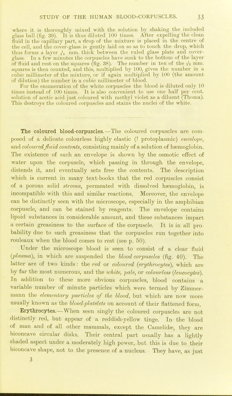 where it is thoroughly mixed with the solution by shaking the included glass ball (fig. 39). It is thus diluted 100 times. After expelling the clean Huid in the capillary part, a diop of the mixture is placed in the centre of the cell, and the cover-glass is gently laid on so as to toueli the drop, which thus foi-ms a layer i\ mm. thick between the ruled gla.ss plate and cover- glass. In a few minutes the corpuscles have sunk to the bottom of the layer of fluid and rest on the S(iuares (tig. 38). The number in ten of the tV ii>ni. squares is then counted, and this, multiplied by 100, gives the ntimber in a cubic millimeter of the mixture, or if again multiplied by 100 (the amount of dilution) the number in a cubic millimetei' of blood. For the enumeration of the white corpuscles the blood is diluted only 10 times instead of 100 times. It is also convenient to use one half per cent, solution of acetic acid just coloured with methyl violet as a diluent (Thoma). This destroys the coloured corpuscles and stains the nuclei of the white. The coloured hlood-corpuscles.—The coloured corpuscles are com- posed of a delicate colourless highly elastic (? protoplasmic) envelope, and coloured fluid contents, consisting mainly of a solution of haemoglobin. The existence of such an envelope is shown by the osmotic effect of water upon the corpuscle, which passing in through the envelope, distends it, and eventually sets free the contents. The description which is current in many text-books that the red corpuscles consist of a porous solid stroma, permeated with dissolved htemoglobin, is incompatible with this and similar reactions. Moreover, the envelope can be distinctly seen with the microscope, especially in the amphibian corpuscle, and can be stained by reagents. Tlie envelope contains lipoid substances in considerable amount, and these substances impart a certain greasiness to the surface of the corpuscle. It is in all pro- bability due to such greasiness that the corpuscles run together into rouleaux when the blood comes to rest (see p. 50). Under the microscope blood is seen to consist of a clear fluid (jilasma), in which are suspended the blood corpuscles (fig. 40). The latter are of two kinds: the red or coloured (erythrocytes), which are by far the most numerous, and the zvhite, pale, or colourless (leucocytes). In addition to these more obvious corpuscles, blood contains a variable number of minute particles which were termed by Zimmer- niann the elementary particles of the blood, but which are now more usually known as the blood-platelets on account of their flattened form. Erythrocytes.—When seen singly the coloured corpuscles are not distinctly red, but appear of a reddish-yellow tinge. In the blood of man and of all other mammals, except the Camelidte, they are biconcave circular disks. Their central part usually has a lightly shaded aspect under a moderately high power, but this is due to their biconcave shape, not to the presence of a nucleus. They have, as just 3