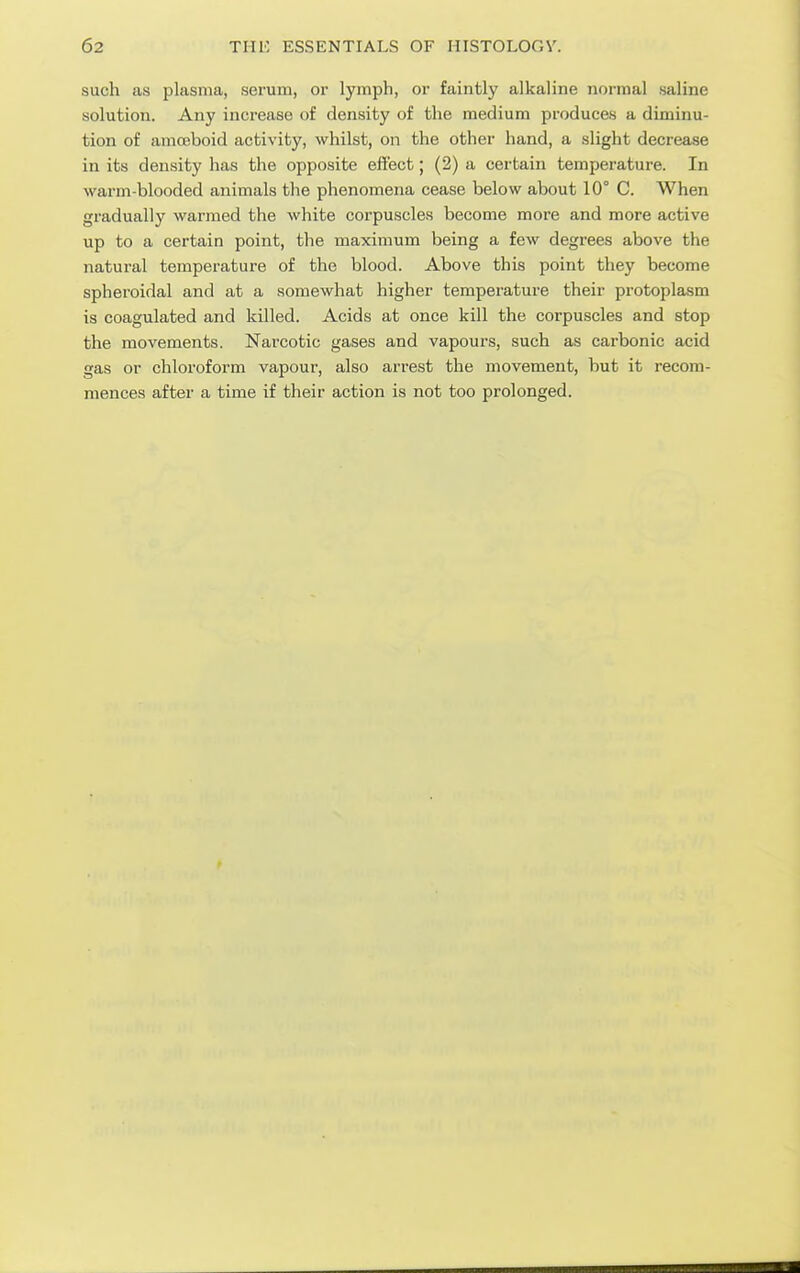 such as plasma, serum, or lymph, or faintly alkaline normal saline solution. Any increase of density of the medium produces a diminu- tion of amoeboid activity, whilst, on the other hand, a slight decrease in its density has the opposite effect; (2) a certain temperatui-e. In warm-blooded animals the phenomena cease below about 10° C. When gradually warmed the white corpuscles become more and more active up to a certain point, the maximum being a few degrees above the natural temperature of the blood. Above this point they become spheroidal and at a somewhat higher temperature their protoplasm is coagulated and killed. Acids at once kill the corpuscles and stop the movements. Narcotic gases and vapours, such as carbonic acid gas or chloroform vapour, also arrest the movement, but it recom- mences after a time if their action is not too prolonged.