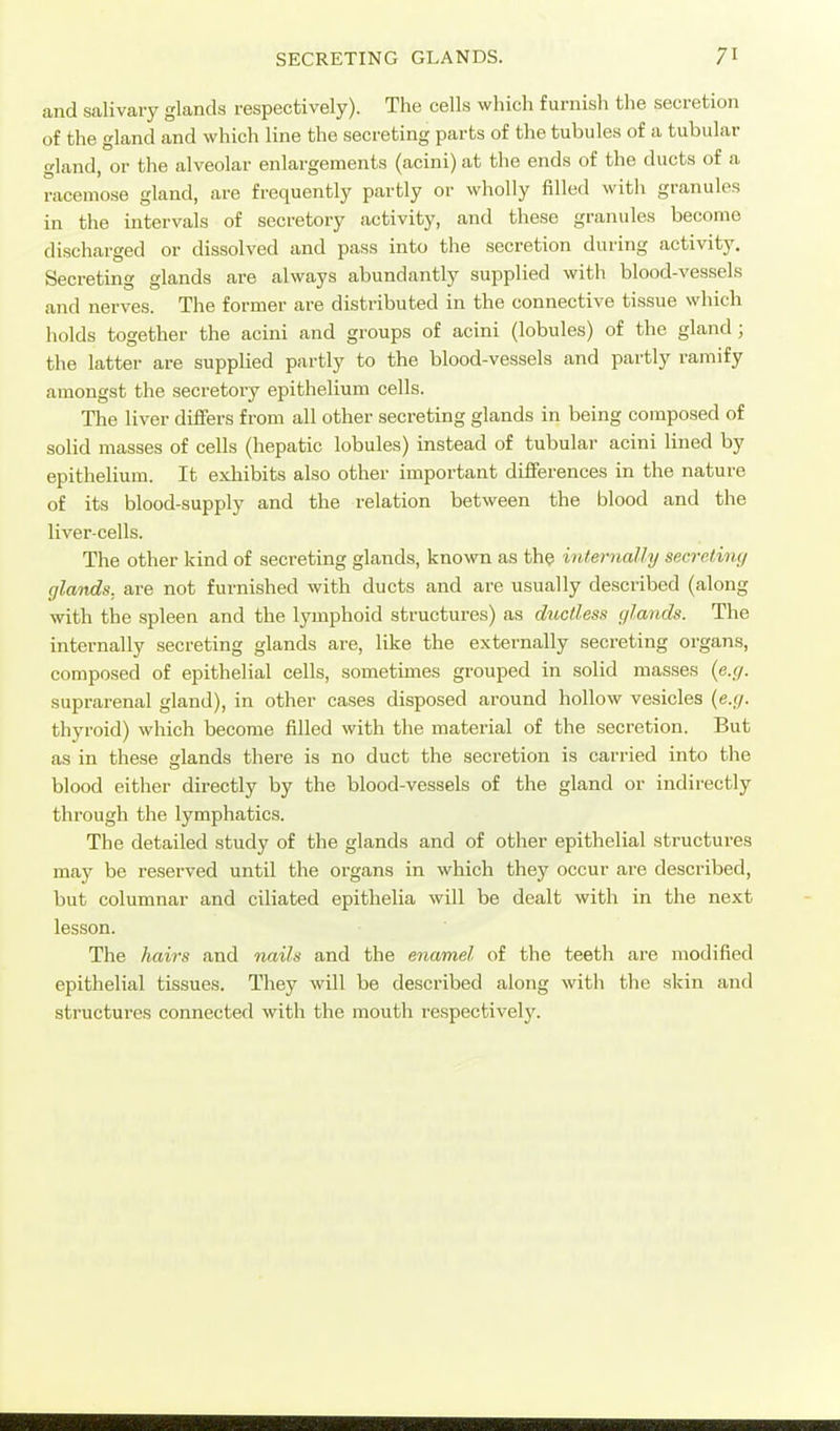 and salivary glands respectively). The cells which furnish the secretion of the gland and which line the secreting parts of the tubules of a tubular gland, or the alveolar enlargements (acini) at tlie ends of the ducts of a racemose gland, are frequently partly or wholly filled with granules in the intervals of secretory activity, and these granules become discharged or dissolved and pass into the secretion during activity. Secreting glands are always abundantly supplied with blood-vessels and nerves. The former are distributed in the connective tissue which holds together the acini and groups of acini (lobules) of the gland; the latter are supplied partly to the blood-vessels and partly ramify amongst the secretory epithelium cells. The liver differs from all other secreting glands in being composed of solid masses of cells (hepatic lobules) instead of tubular acini lined by epithelium. It exhibits also other important difiierences in the nature of its blood-supply and the relation between the blood and the liver-cells. The other kind of secreting glands, known as the internally secrctinc/ glands, are not furnished with ducts and are usually described (along with the spleen and the lymphoid structures) as ductless glands. The internally secreting glands are, like the externally secreting organs, composed of epithelial cells, sometimes grouped in solid masses {e.g. suprarenal gland), in other cases disposed around hollow vesicles {e.g. thyroid) which become filled with the material of the secretion. But as in these glands there is no duct the secretion is carried into the blood either directly by the blood-vessels of the gland or indii'ectly through the lymphatics. The detailed study of the glands and of other epithelial structures may be reserved until the organs in which they occur are described, but columnar and ciliated epithelia will be dealt with in the next lesson. The hairs and nails and the enamel of the teeth are modified epithelial tissues. They will be described along with the skin and structures connected with the mouth respectively.