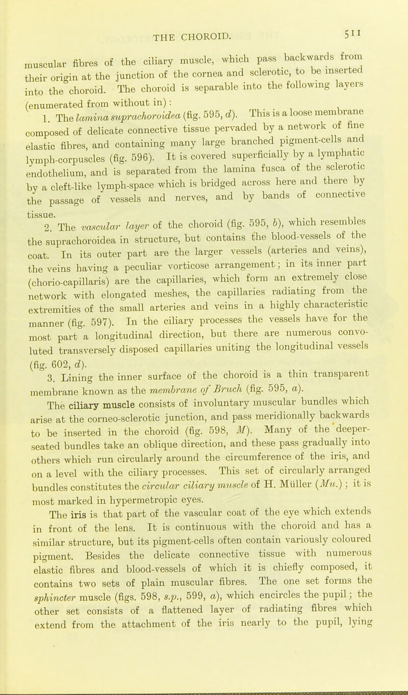 THE CHOROID. muscular fibres of the ciliary muscle, which pass backwards from their origin at the junction of the cornea and sclerotic, to be inserted into the choroid. The choroid is separable into the following layers (enumerated from without in): 1 The landna suprachoroidea (fig. 595, d). This is a loose membrane composed of delicate connective tissue pervaded by a network of fine elastic fibres, and containing many large branched pigment-cells and lymph-corpuscles (fig. 596). It is covered superficially by a lymphatic endothelium, and is separated from the lamina fusca of the sclerotic by a cleft-like lymph-space which is bridged across here and there by the passage of vessels and nerves, and by bands of connective tlSSUG 2 The vascular layer of the choroid (fig. 595, b), which resembles the suprachoroidea in structure, but contains fhe blood-vessels of the coat. In its outer part are the larger vessels (arteries and veins), the veins having a peculiar vorticose arrangement; in its inner part (chorio-capillaris) are the capillaries, which form an extremely close network with elongated meshes, the capillaries radiating from the extremities of the small arteries and veins in a highly characteristic manner (fig. 597). In the ciliary processes the vessels have for the most part°a longitudinal direction, but there are numerous convo- luted transversely disposed capillaries uniting the longitudinal vessels (fig. 602, d). 3. Lining the inner surface of the choroid is a thin transparent membrane known as the membrane of Bruch (fig. 595, a). The ciliary muscle consists of involuntary muscular bundles which arise at the corneo-sclerotic junction, and pass meridionally backwards to be inserted in the choroid (fig. 598, M). Many of the'deeper- seated bundles take an oblique direction, and these pass gradually into others which run circularly around the circumference of the iris, and on a level with the ciliary processes. This set of circularly arranged bundles constitutes the circular ciliary muscle of H. Muller {Mu.); it is most marked in hypermetropic eyes. The iris is that part of the vascular coat of the eye which extends in front of the lens. It is continuous with the choroid and has a similar structure, but its pigment-cells often contain variously coloured pigment. Besides the delicate connective tissue with numerous elastic fibres and blood-vessels of which it is chiefly composed, it contains two sets of plain muscular fibres. The one set forms the sphincter muscle (figs. 598, s.p., 599, a), which encircles the pupil; the other set consists of a flattened layer of radiating fibres which extend from the attachment of the iris nearly to the pupil, lying