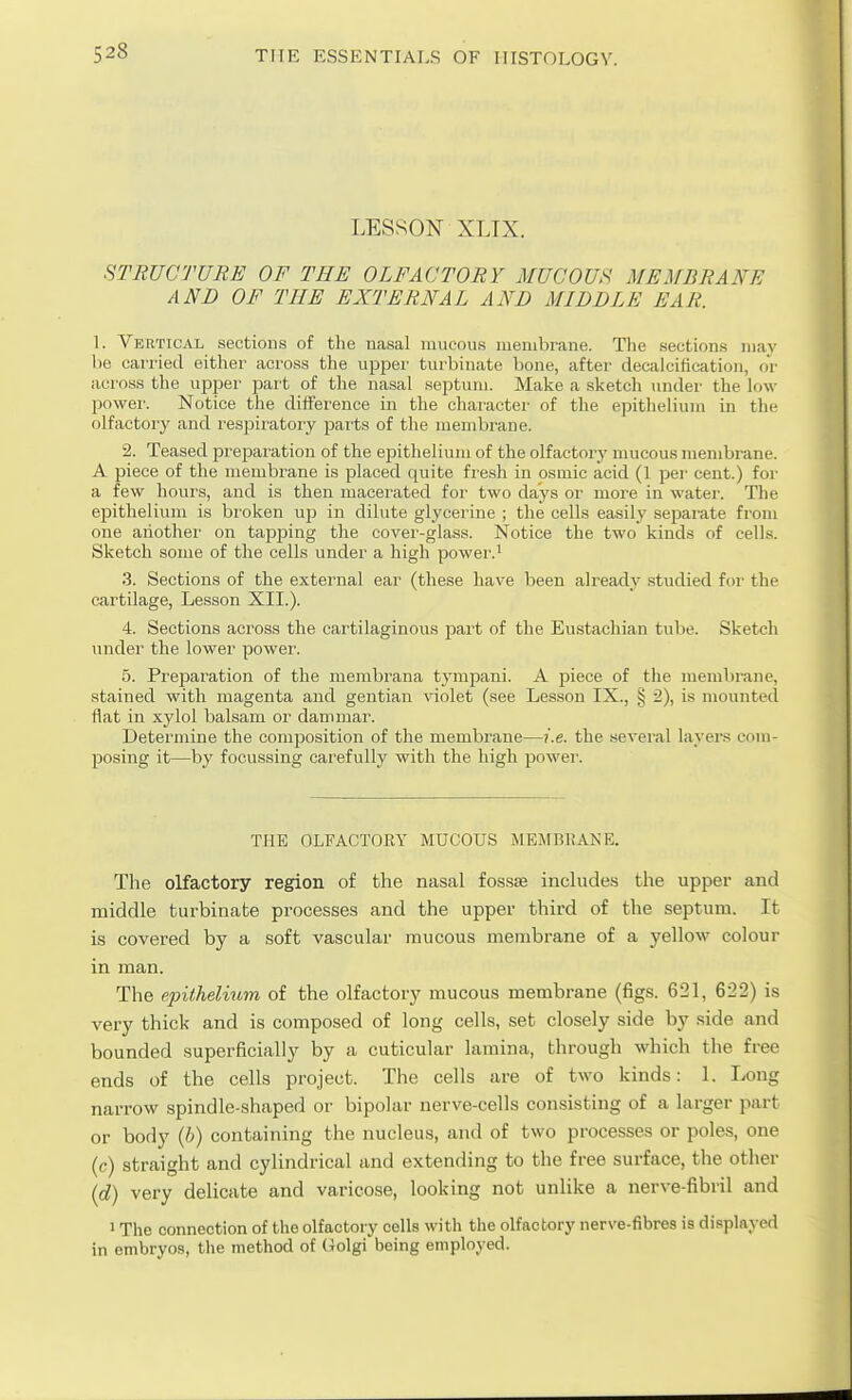 LESSON XLTX. STRUCTURE OF THE OLFACTORY MUCOUS MEMBRANE AND OF THE EXTERNAL AND MIDDLE EAR. \. Vertical sections of the nasal mucous membrane. Tlie sections may he carried either across the upj^er turbinate bone, after decalcification, or across the upper part of the nasal septum. Make a sketch under the low power. Notice the difference in the charactei' of the epitheUum in the olfactory and respiratory jjarts of the membrane. 2. Teased prejDaration of the epithelium of the olfactory mucous membrane. A piece of the membrane is placed quite fresh in osmic acid (1 per cent.) foi- a few hours, and is then macerated for two days or moi-e in water. The epithelium is broken up in dilute glycerine ; the cells easily separate from one another on taj)j)ing the cover-glass. Notice the two kinds of cells. Sketch some of the cells under a high power.^ 3. Sections of the external ear (these hav^e been already studied for the cartilage. Lesson XII.). 4. Sections across the cartilaginous part of the Eustachian tube. Sketch under the lower power. 5. Prejsaration of the membrana tympani. A jpiece of the membrane, stained with magenta and gentian violet (see Lesson IX., § 2), is mounted flat in xylol balsam or dammar. Determine the composition of the membrane—i.e. the several layers com- f)Osing it—by focussing carefully with the high power. THE OLFACTORY MUCOUS MEMBKANE. The olfactory region of the nasal fossie includes the upper and middle turbinate processes and the upper third of the septum. It is covered by a soft vascular mucous membrane of a yellow colour in man. The epithelium of the olfactory mucous membrane (figs. 621, 622) is very thick and is composed of long cells, set closely side by side and bounded superficially by a cuticular lamina, through which the free ends of the cells project. The cells are of two kinds: 1. Long narrow spindle-shaped or bipolar nerve-cells consisting of a larger part or body {b) containing the nucleus, and of two processes or poles, one (c) straight and cylindrical and extending to the free surface, the other {d) very delicate and varicose, looking not unlike a nerve-fibril and 1 The connection of the olfactory cells with the olfactory nerve-fibres is displayed in embryos, the method of (Jolgi being employed.