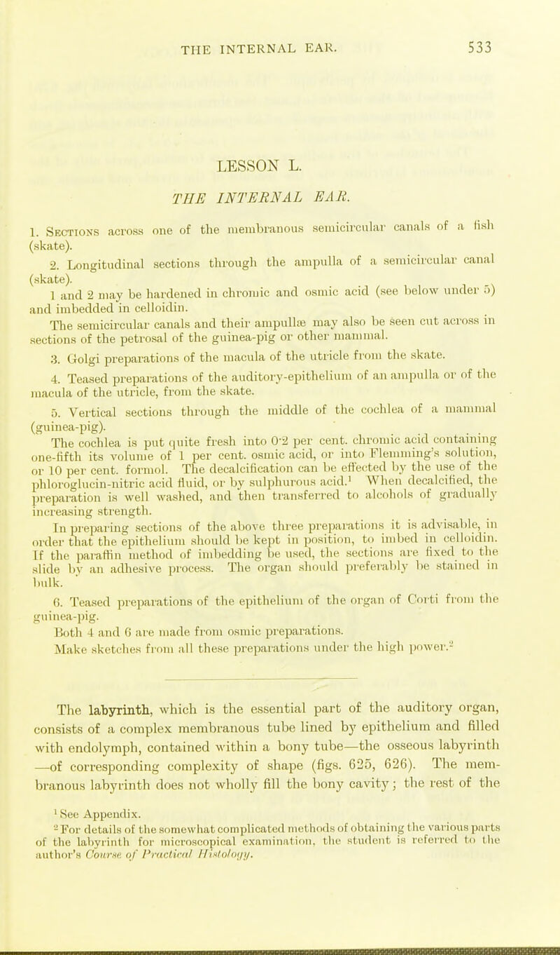 LESSON L. THE INTERNAL EAR. 1. Sections across one of the luenibranous semicircular canals of a lish (skate). 2. Longitudinal sections througli the ampulla of a semicircular canal (skate). 1 and 2 may be hardened in chromic and osmic acid (see below under 5) and imbedded in celloidin. The semicircular canals and their ampulhe may also be seen cut across in sections of the petrosal of the guinea-pig or other mammal. 3. Golgi preparations of the macula of the utricle from the skate. 4. Teased preparations of the auditory-epithelium of an ampidla or of the macula of the utricle, from the skate. 5. Vertical sections thiough the middle of the cochlea of a mammal (guinea-pig). The cochlea is put quite fre.sh into Q-2, per cent, chromic acid containing one-fifth its volume of 1 per cent, osmic acid, or into Flemming's solution, or 10 per cent, formol. The decalcification can be effected by the use of the phloroglucin-nitric acid fluid, or by sulphurous acid.' When decalcified, the preparation is well washed, and then transferred to alcohols of gradually increasing strength. In preparing sections of the above three preparations it is advisable, in order that the epithelium should be kept in position, to imbed in celloidin. If the paraffin method of imbedding be used, the sections are fixed to the slide by an adhesive proce.ss. The organ should preferably be stained in bulk. 6. Tea.sed preparations of the epithelium of the organ of C'orti from the guinea-pig. Both 4 and 0 are made from osmic preparations. Make sketches from all the.se preparations under the high pf)wer.- Tlie labyrintli, which is the essential part of the auditory organ, consists of a complex membranous tube lined by epithelium and filled with endolymph, contained within a bony tube—the osseous labyrinth —of corresponding complexity of .shape (figs. 625, 626). The mem- branous labyrinth does not wholly fill the bony cavity; the rest of the ' See Appendix. ' For details of the somewhat complicated methods of obtaining the various parts of the labyrinth for iiiiero.scopical examination, tlie student is referred to the author's C'oiirne of Practint/ IliMolotji/.