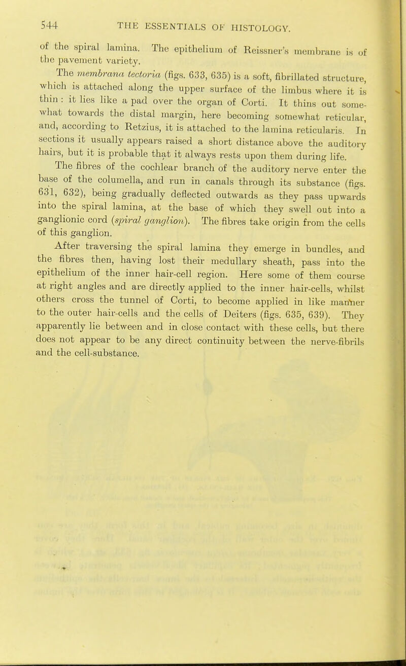 of the spiral lamina. The epithelium of Reissner's membrane is of the pavement variety. The membrann teatoria (figs. 633, 635) is a soft, fibrillated structure, which is attached along the upper surface of the limbus where it i.s thin : it lies Hke a pad over the organ of Corti. It thins out some- what towards the distal margin, here becoming somewhat reticular, and, according to Retzius, it is attached to the lamina reticularis. In sections it usually appeai-s raised a short distance above the auditory hairs, but it is probable that it always rests upoji them during life. The fibres of the cochlear branch of the auditory nerve enter the base of the columella, and run in canals through its substance (figs. 631, 632), being gradually deflected outwards as they pass upwards into the spii-al lamina, at the base of which they swell out into a ganglionic cor'd {spiral ganglion). The fibres take origin from the cells of this ganglion. After traversing the spiral lamina they emerge in bundles, and the fibres then, having lost their medullary sheath, pass into the epithelium of the inner hair-cell region. Here some of them course at right angles and are directly applied to the inner hair-cells, whilst others cross the tunnel of Corti, to become applied in like manYier to the outer hair-cells and the cells of Deiters (figs. 635, 639). They apparently lie between and in close contact with these cells, but there does not appear to be any direct continuity between the nerve-fibrils and the cell-substance.
