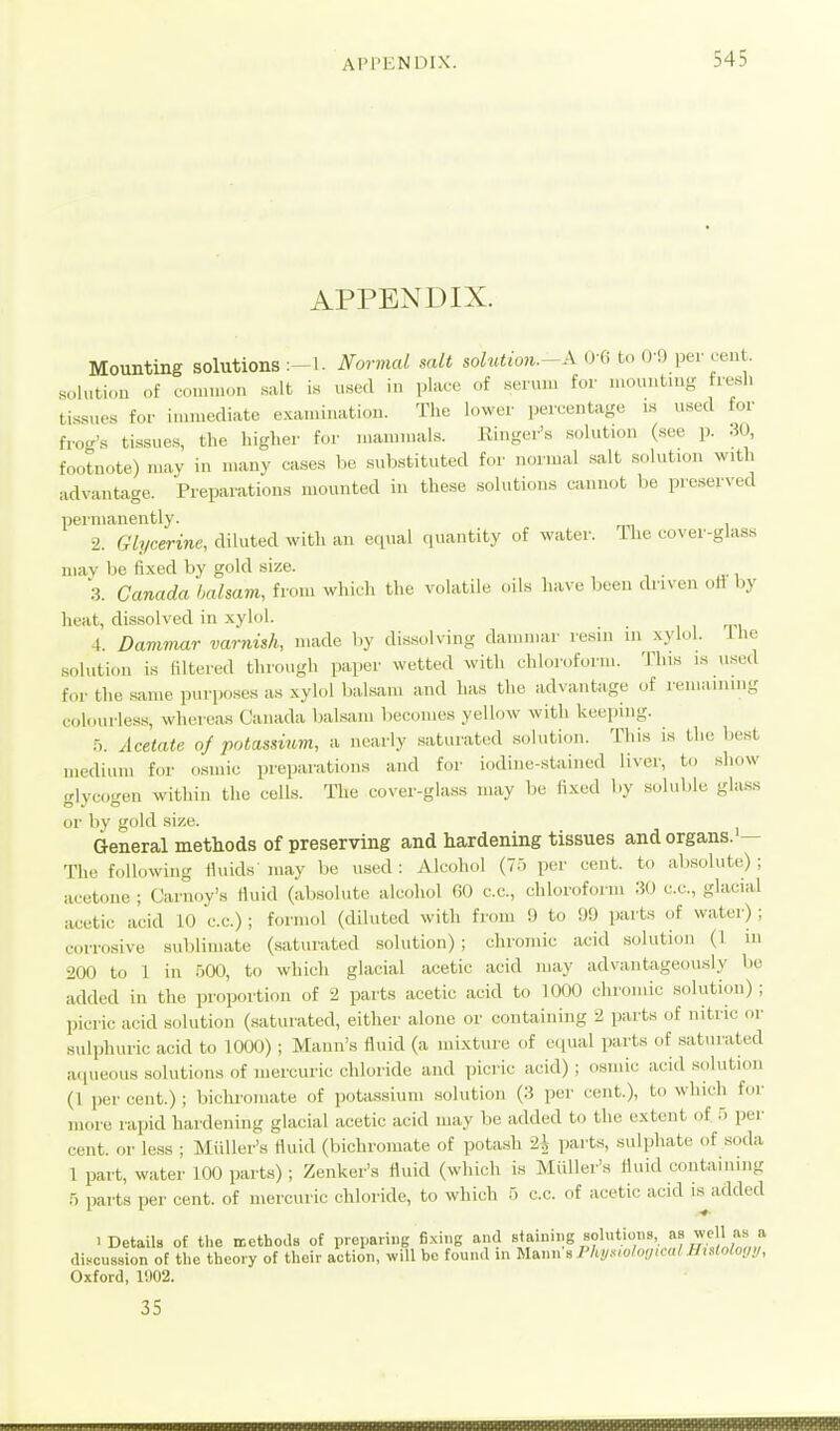 APPENDIX. Mounting solutions:-!. Normal salt solutio7i.-A (H^ to pev cent solutu.n of cninnon .salt i.s u«ecl in place of .senun for luountuig fresh tissne.s for immediate examination. The lower percentage is used for frog's ti.ssue,s, the higher for mammals. Ringer's solution (see p. .30, footnote) may in many cases be substituted for .u.rmal .salt solution with advantage. Prepai'atious mounted in these solutions cannot be preserved permanently. 2. Glycerine, diluted witli an equal (luantity of water. Ihe cover-glass may be fixed by gold size. .3. Canada halsam, from which the volatile oils have been cUiven ott by heat, di.ssolved in xylol. 4. Dammar varnish, made by dis.solving dammar resin m xylol, llie solution is filtered through paper wetted with chloroform. This is used for the same purposes as xylol bal.sam and has the advantage of remaining colourless, whereas Canada balsam becomes yellow with keeping. .■j. Acetate oj potassium, a nearly saturated .solution. This is the best medium for osmic preparations and for iodine-stained li^•c^■, to show glycogen within the cells. The cover-ghuss may be fixed by soluble gla.ss or by gold size. General methods of preserving and hardening tissues and organs. — The following fiuids niay be used: Alcohol (75 per cent, to absolute); acetone ; Carnoy's fluid (absolute alcoliol 60 c.c, chloroform 30 c.c, glacial acetic acid 10 c.c.) ; formol (diluted with from 9 to 99 parts of water) ; corrosive sublimate (.saturated solution); clironiic acid sokition (1 in 200 to 1 in .-)00, to which glacial acetic acid may advantageoiusly be added in the proportion of 2 parts acetic acid to 1000 chromic solution); picric acid solution (.saturated, either alone or containing 2 parts of nitric or sulphuric acid to 1000) ; Mann's fluid (a mixture of equal parts of saturated aqueous solutions of mercuric chloride and picric acid) ; osmic acid .solution (1 percent.); bichromate of potassium solution (3 per cent.), to which for more rapid hardening glacial acetic acid may be added to the extent of 5 per cent, or less ; Midler's fluid (bichi'omate of potash 2i [larts, sulphate of soda 1 part, water 100 parts) ; Zenker's fluid (which is Miiller's fluid containing .5 parts per cent, of mercuric chloride, to which 5 c.c. of acetic acid is^ added ■Details of the ncthoas of preparing fixing and «*f'''18 J/l'^ f clis.cussion of tlie theory of their action, will be found in mmiB Phy^io/oyicalMisloloy!/, Oxford, 1902. 35