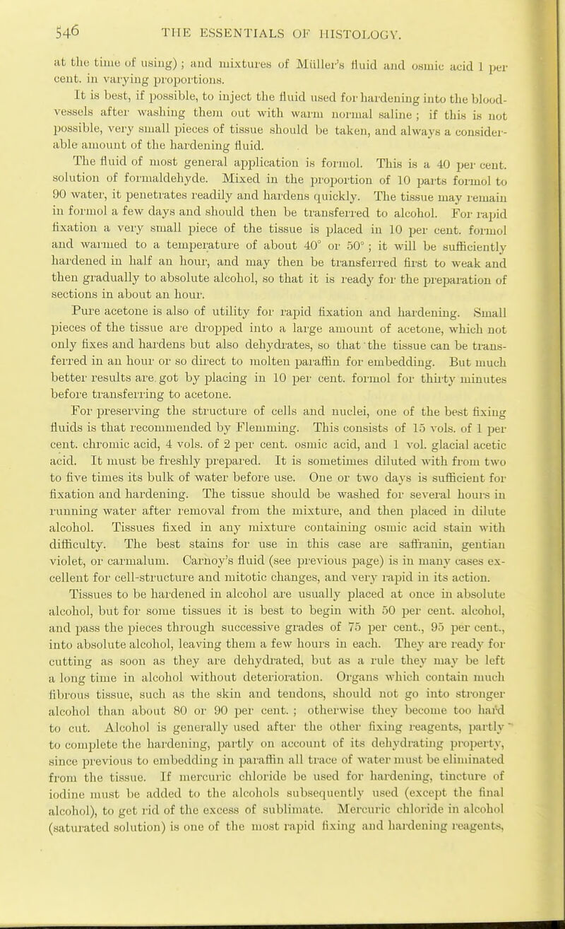 at tho time of iisiug) ; and luixturew of Miillei's Huid and osmic acid 1 per cent, in varying i^roijoi'tions. It is best, if possible, to inject tlie Huid used for hardening into the blood- vessels after washing the)n out with warm normal saline ; if this is not possible, very small pieces of tissue should be taken, and always a consider- able amount of the hardening fluid. The fluid of most general application is formol. This is a 40 jjer cent, solution of formaldehyde. Mixed in the propoi'tion of 10 parts foiiuol to 90 water, it penetrates readily and hardens quickly. The tissue may remain in formol a few days and should then be transferred to alcohol. For rajjid fixation a very small piece of the tissue is placed in 10 per cent, formol and warmed to a tempeiuture of about 40° or 50° ; it will be sufficiently hardened in half an hoiu', and may then be transferred first to weak and then gradually to absolute alcohol, so that it is ready for the prepai-ation of sections in about an hour. Pure acetone is also of utility foi' rapid fixation and hardening. Small pieces of the tissue ai'e di-opped into a large amount of acetone, which not only fixes and hai-dens but also dehydi-ates, so that' the tissue can be trans- ferred in an hour or so dii'ect to molten paiafiin for embedding. But much better results are got by placing in 10 per cent, foi-mol for thirty minutes befoi-e tiuusferi'ing to acetone. For preserving the structure of cells and nuclei, one of the best fixing fluids is that recommended by Flemming. This consists of 15 vols, of 1 pei- cent, chromic acid, 4 vols, of 2 pei' cent, osmic acid, and 1 vol. glacial acetic acid. It must be freshly j)repai'ed. It is sometimes diluted with from two to five times its bulk of water before use. One or two days is sufficient foi- fixation and hardening. The tissue should be washed for several hours in running water after removal from the mixture, and then placed in dilute alcohol. Tissues fixed in any mixture containing osmic acid stain with difficulty. The best stains for use in this case ai'e safl'raniu, gentian violet, or caiiualum. Carnoy's fluid (see pi'evious page) is in manj' cases ex- cellent for cell-sti'uctuie and mitotic changes, and very i-apid in its action. Tissues to be hardened in alcohol are usually jjlaced at once in absolute alcohol, but for some tissues it is best to begin with 50 per cent, alcohol, and i^ass the pieces thi'ough successive grades of 75 per cent., 95 per cent., into absolute alcohol, leaving them a few houis in each. They are re^dy for cutting as soon as they are dehydi-ated, but as a rule they may be left a long time in alcohol without detei'ioiution. Oi'gans which contain much fibrous tissue, such as the skin and tendons, should not go into stronger alcohol than about 80 oi' 90 pei' cent. ; otherwise they become too hard to cut. Alcohol is generally used aftei' the other fixing reagents, partly' to comjjlete the hardening, partly on account of its dehydrating property, since previous to embedding in paraflin all trace of water must be eliminated from the tissue. If mercuric chloride be used for hardening, tincture of iodine must be added to the alcohols subsequently used (except the final alcohol), to get rid of the excess of sublimate. Mercuric chloride in alcohol (saturated solution) is one of the most rapid lixing and hardening reagents,