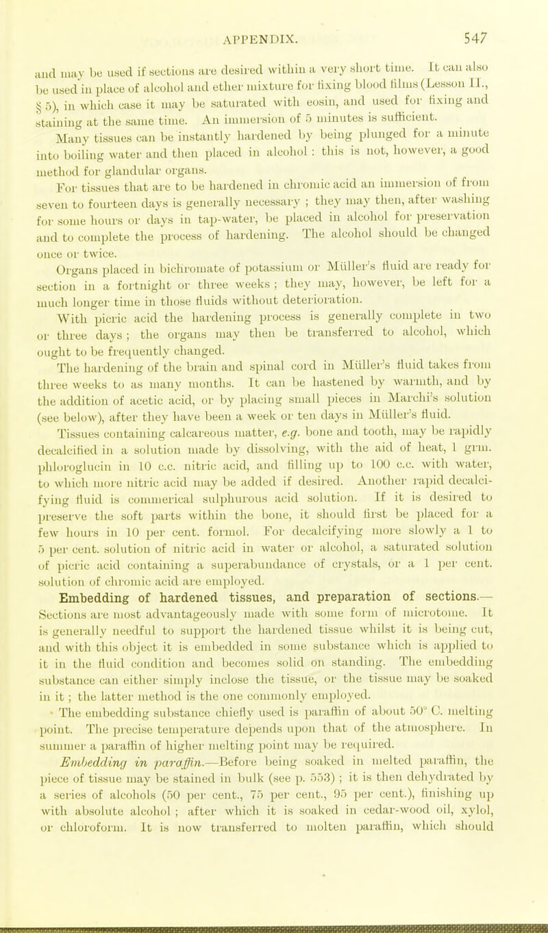 aud may be used if sections are desired within a very short time. It can al.so be used'iu place of alcohol aud ether lui.xture for fixing blood lilms (Lesson 11., § 5), ill which case it may be saturated with eosiu, and used for K.xing and staining at the same time. An iiiiiiier.sioii of 5 minutes is sufficient. Many tissues can be instantly hardened by being plunged for a minute into boiling water and then placed in alcohol : this is not, however, a good method for glandular organs. For tissues that are to be hardened in chromic acid an immersion of from seven to fourteen days is generally necessary ; they may then, after washing for some hours or days in tap-water, be placed iu alcohol for preservation aud to complete the process of hardening. The alcohol should be changed once or twice. Organs placed iu bichromate of potassium or Miiller's fluid are ready for section iu a fortnight or three weeks ; they may, however, be left for a much longer time iu those Huids without deterioration. With picric acid the hardeniug process is generally complete in two or three days ; the organs may then be transferred to alcohol, which ought to be frequently changed. The hardening of the braiu aud spiual cord iu Miiller's fluid takes from three weeks to as many mouths. It can be hastened by warmth, aud by the addition of acetic acid, or by placing small pieces in Marclii's solution (see below), after they have been a week or ten days iu Miiller's Huid. Tissues containing calcareous matter, e.g. Iwue and tooth, may be rapidly decalcified iu a solution made by dissolving, with the aid of heat, 1 grm. phlurogluciu iu 10 c.c. nitric acid, aud tilling up to 100 c.c. with water, to which more nitric acid may be added if desired. Another rapid decalci- fying rtuid is commerical sulphurous acid solution. If it is desired to preserve the soft parts within the bone, it should tirst be placed for a few hours iu 10 per cent, foruiol. For decalcifying more slowly a 1 to ■) per cent, solution of nitric acid in water or alcohol, a saturated solution of picric acid contaiuiug a superabuudauce of ciystals, or a 1 per cent, solution of chromic acid aie employed. Embedding of hardened tissues, and preparation of sections.— Sections are most advantageously made with .some form of microtome. It is generally needful to support the hardened tissue whilst it is being cut, and with this object it is embedded iu some substance which is applied to it iu the fluid condition and becomes solid on standing. The embedding substance can either simply inclose the tissue, or tlie tissue may be soaked iu it ; the latter method is the one commonly eiui^loyed. • The embedding substance chiefly used is |)araffiu of about .jO (J. melting point. The precise temperature depends upon that (jf the atmo.sphere. In summer a paiafHn of higher melting point may be recjuired. Eiiibedding in paraffin.—Before being soaked in melted paraffin, the piece of tissue may be stained in bulk (see p. 55.3) ; it is then dehydrated by a series of alcohols (50 per cent., 75 per cent., 95 per cent.), finishing up with absolute alcohol ; after which it is .soaked in cedar-wood oil, xylol, or chloroform. It is now transferred to molten paraffin, which should