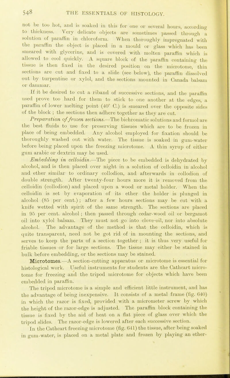 not hti Uh, hot, iuul i« .soaked in this for one oi- .seveial Ik.uis, accuiding to thicknesM. Very delicate objects are sometimes passed tlii-ougli a solution of paraffin iu chloroforni. Wlieii thoroughly impregnated witli the paraffin the object is placed in a mould or ghiss which has Ijeen smeared with glycerine, and is covered with molten paiaffin which is allowed to cool quickly. A square block of the paraffin containing the tis.sue is then hxed in the desired position on the microtome, thin sections are cut and fixed to a slide (see below), the paraffin dissolved out by turpentine or xylol, and the sections mounted in Canada balsam or dammar. If it be desired to cut a riband of successive sections, and the paraffin \ised prove too hard for them to stick to one another at the edge.s, a paraffin of lower melting point (40° C.) is smeared over the opposite sides of the block ; the sections then adhere togetlier as they are cut. Preparation of frozen sections.—The bichromatic solutions and foi-mol are the best fluids to use foi- preserving tissues which are to be frozen in place of being embedded. Any alcohol employed for fixation should be thoroughly washed out with water. The tissue is soaked in gum-water before being placed upon the freezing microtome. A thin syrup of either gum aiubic oi- dextrin may be used. Embedding in celloidin.—The piece to be embedded is dehj'di-ated by alcohol, and is then jjlaced over night in a solution of celloidin in alcohol and ether similar to ordinary collodion, and afterwai'ds in collodion of double strength. After twenty-four hours more it is removed from the celloidin (collodion) and placed uijon a wood or metal holder. When the celloidin is set by evapoiation of its ether the holder is plunged iu alcohol (85 jier cent.); aftei' a few hours sections may be cut with a knife wetted with sjjii'it of the same strength. The sections are placed in 95 per cent, alcohol; then passed through cedar-wood oil or bergamot oil into xylol balsam. They must not go into clove-oil, nor into absolute alcohol. The advantage of the method is that the celloidin, which is quite transpai'eut, need not be got I'id of in mounting the sections, and serves to keep the jaarts of a section together ; it is thus veiy useful for friable tissues or for large sections. The tissue may either be stained in bulk before embedding, or the sections may be stained. Mierotomes.—A section-cutting apjjaratus or microtome is essential for histological work. Useful instiaiments foi' students are the Cathcart micro- tome for freezing and the tri2)od microtome for objects which have been embedded in jwaffin. The tripod microtome is a simple and efficient little instrument, and has the advantage of being inexpensive. It consists of a metal frame (fig. C40) in which the razor is fixed, provided with a micrometer screw by which the height of the razor-edge is adjusted. The paraffin block containing the tissue is fixed by the aid of heat on a fiat piece of glass over which the tripod slides. The razor-edge is lowered after each successive section. In the Cathcart freezing microtome (fig. 041) the ti.ssue, after being soaked in gum-water, is placed on a metal plate and frozen by playing an ether-