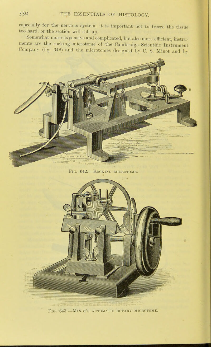 especially for tlie nervous system, it is important not to freeze tlie tissue too hard, oi' the section will roll up. Somewhat more expensive and complicated, but also more efficient, instru- ments are the rocking microtome of the Cambridge Scientific Instrument Company (fig. 042) and the microtomes designed by C. S. Minot and by Fir;. 642.—Rocking microtoisfe. Fi(i. 643.—Minot's automatic' kot.miy mu kotome.