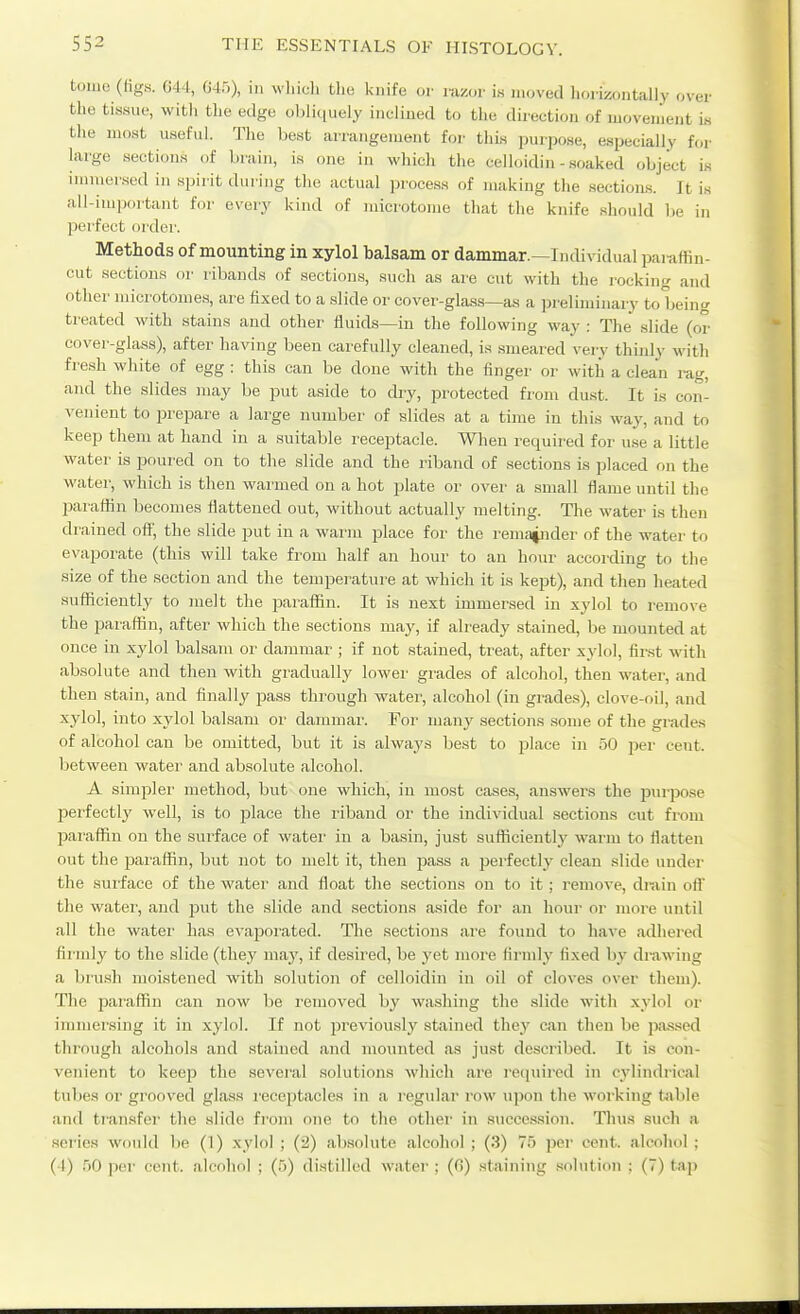 tome (tigs. G44, 64.5), in whiuli tlie i<nife or razor i.s moved horizontally over the tissue, with the edge ohli<iuely iiieliued to the direction of movement is the most useful. The l)est arrangement foi- this purpose, especially for hu-ge sections of brain, is one in which the celloidin-.soaked object is immersed in spirit duiing tlie actual ))rocess of making tlie sections. It is ail-im|jortant for every kind of microtome that the knife should be in perfect ordei'. Methods of mounting in xylol balsam or dammar.—Individual paraffin- cut sections or ribands of sections, such as are cut with the rocking and other microtomes, are fixed to a slide or cover-glass—as a preliminary to being treated with stains and other fluids—in the following way : The slide (or cover-glass), after having been carefully cleaned, is smeared very thinly with fresh white of egg : this can be done with the finger or with a clean rag, and the slides may be put aside to dry, protected from dust. It is con- venient to i^repare a large number of slides at a time in this way, and to keep them at hand in a suitable receptacle. When required for use a little water is poured on to the slide and the riband of sections is placed on the water, which is then warmed on a hot plate or over a small flame until the IJaraffin becomes flattened out, without actually melting. The water is then drained ofl, the slide put in a warm place for the remainder of the water to evaporate (this will take from half an hour to an hour according to the size of the section and the temperature at which it is kept), and then heated sufficiently to melt the jDarafiin. It is next immersed in xylol to remove the paraffin, after which the sections may, if already stained, be mounted at once in xylol balsam or dammar ; if not stained, treat, after xylol, first with absolute and then with gradually lower grades of alcoliol, then water, and then stain, and finally pass through water, alcohol (in grades), clove-oil, and xylol, into xylol balsam or dammar. For ma,uy sections some of the grades of alcohol can be omitted, but it is alwa3'.s best to place in 50 pei' cent, between water and absolute alcohol. A simpler method, but one which, in most cases, answers the purpose perfectly well, is to jDlace the riband or the individual sections cut from paraffin on the surface of watei' in a basin, just sufficiently warm to flatten out the paraffin, but not to melt it, then pass a perfectly clean slide under the surface of the water and float the sections on to it; remove, drain off the water, and put the slide and sections aside for an hour or more until all the water has evaporated. The section.s are found to have adhered firndy to the slide (they may, if desired, be yet more firmly fixed by drawing a bru.sh moistened with solution of celloidin in oil of cloves over tliem). The paraffin can now be removed by washing the slide with xylol or immersing it in xylol. If not previously stained they can then be pa^ised through alcohols and stained and mounted as just described. It is con- venient to kcop tlie several solutions which are reijuired in cylindrical tubes or grooved glass I'eceptacles in a I'egular row upon the working table and transfer the slide from one to the other in succession. Tlius such a .series would be (1) xylol ; (2) absolute alcohol ; (.i) 75 per cent, alcohol : (4) 50 per cent, alcohol ; (5) distilled water ; (C!) staining solution : (7) tap