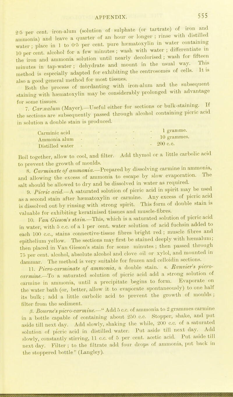 2-5 per cent, iron-alum (.solution of sulphate (or tartrate) of .ron am aunuonia) and leave a quarter of an hour or longer ; rinse vv.tl. distilled water ; place in 1 to O-o per cent, pure Inoniatoxylin in water containing 10 per cent, alcohol for a few minutes ; wash with water ; difterentiate in the iron and ammonia solution until nearly decolorised ; wa.sli for hfteen minutes in tap-water; dehydrate and mount in the u.sual way. This method is especially adapted for exhibiting the centrosomes of cells. It i.s also a good general method for most tissues. Both the process of mordanting with iron-alum and the subsequent staining with hematoxylin may be considerably prolonged with advantage for some tissues. . . 7 Carmalum (Mayer).-Useful either for sections or bulk-staining. i the sections are subsequently passed through alcohol containing picric acid in solution a double stain is produced. ^ . • 1 . . - 1 gramme. Carminic acid - - - 6 , • , . . - 10 sjiammes. Ammonia alum ■ - - o Distilled water - - -  ' Boil together, allow to cool, and filter. Add thymol or a little carbolic acid to prevent the growth of moulds. 8. Carminate of awmonia.—Prepared by dissolving carmine in ammonia, and allowing the excess of ammonia to escape by slow evaporation. The salt should be allowed to dry and be dissolved in water as required. 9. Picric acid.—A saturated solution of picric acid in spirit may be used as a second stain after hematoxylin or carmine. Any excess of picric acid is dissolved out by rinsing with strong spirit. This form of double stain is valuable for exhibiting keratinised tissues and muscle-fibrea. 10. Van Gieson's s<am.—Tliis, which is a saturated solution of picric acid in water, with 5 c.c. of a 1 per cent, water solution of acid fuchsin added to each 100 c.c, stains connective-tissue fibres bright red ; muscle fibres and epithelium yellow. The sections may first be stained deeply with h.iemaluni; then placed in Van (iieson's stain for .some minutes ; then pas.sed through 7.-) per cent, alcohol, absolute alcohol and clove oil or xylol, and mounted in dammar. The method is very suitable for frozen and celloidiii sections. 11. Picro-carminate of avimonia, a double stain, a. Ranvier's picro- carmine.—To a saturated solution of picric acid add a strong solution of carmine in ammonia, until a precipitate begins to form. Evaporate on the water bath (or, better, allow it to evaporate .spontaneously) to one half its bulk ; add a little carbolic acid to prevent the growth of moulds ; filter from the .sediment. IS. Bourne's picro-carmine.— Add c.c. of ammonia to 2 grammes carmine in a bottle capable of containing about 2r)0 c.c. Stopper, shake, and put aside till next day. Add slowly, .shaking the while, 200 c.c. of a saturated .solution of picric acid in distilled water. Put aside till next day. Add slowly, constantly stirring, U c.c. of b per cent, acetic acid. Put aside till next day. Filter ; to the liltrate add four drops of ammonia, put back in the stoppered bottle  (Langley).