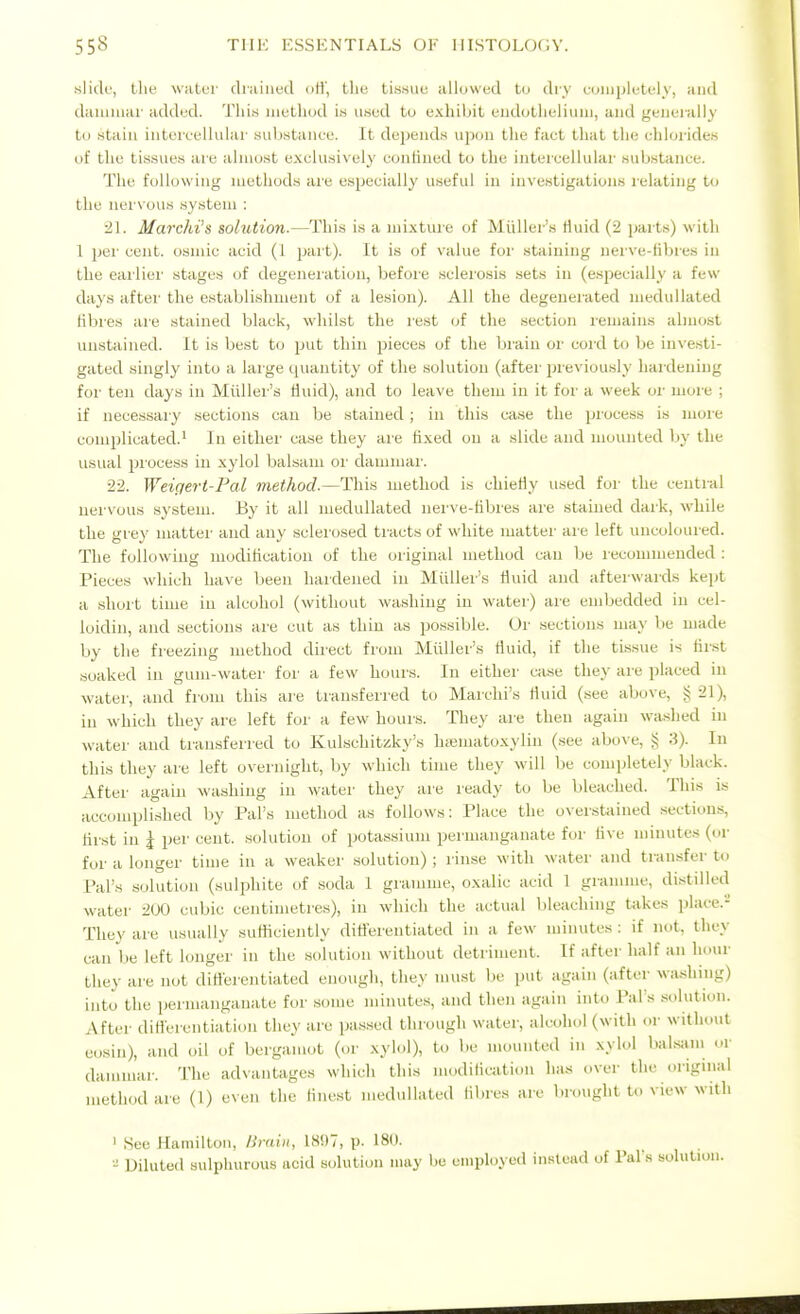 slick', the water diaiiied oH', the ti.s.siie allowed to dry coiiipletely, and daiiiiuar added. This iiiethud is used to e.xliibit eiidotlieliuui, and generally to .stain intercellular substance. It depends upon the fact that the ehhjrides of the ti.s.sues are almost e.xclusively confined to the intercellular substance. The following methods are especially useful in investigations relating to the nervous system : 21. Marcki's solution.—This is a mixture of Miiller's Huid (2 parts) with 1 per cent, osmic acid (1 part). It is of value for staining nerve-fibres in the earlier stages of degeneiation, before sclerosis .sets in (especially a few days after the establishment of a lesion). All the degenerated meduUated fibres are stained black, whilst the lest of the section remains almost unstained. It is best to put thin pieces of the brain or cord to be inve.sti- gated singly into a large quantity of the solution (after previously hardening for ten days in Midler's fluid), and to leave them in it for a week or more ; if necessary sections can be stained; in this case the process is more complicated.' In either case they are fixed on a slide and mounted by the usual i^iocess in xylol balsam or dammar. 22. Weiqert-Pal method.—This method is chiefly used for the cential nervous system. By it all meduUated nei-ve-tibres are stained dark, while the grey matter and any sclerosed tracts of white matter are left uncoloured. The following modification of the original method can be recommended : Pieces which have been hardened in Miiller's fluid and afterwards kept a short time in alcohol (without washing in water) are embedded in cel- loidin, and sections are cut as thin as possible. Or sections may be made by the freezing method direct from Miiller's fluid, if the tissue is first soaked in gum-water foi' a few hours. In either case they are placed in water, and from this are transferred to Marchi's fluid (.see above, g 21), in which they are left for a few hours. They are then again washed in water and transferred to Kulschitzky's hffimatoxylin (see above, § 3). In this they are left overnight, by which time they will be completely black. After again washing in water they are ready to be bleached. This is accompli.shed by Pal's method as follows: Place the overstained sections, flrst in 5 per cent, solution of potassium permanganate for Ave minutes (or for a longer time in a weaker solution) ; rinse with water and transfer to Pal's solution (sulphite of soda 1 gramme, oxalic acid 1 gramme, distilled water 200 cubic centimetres), in which the actual bleaching takes phice.- They are usually sufiiciently ditterentiated in a few minutes : if not, they can be left longer in the solution without detriment. If aftei- half an hour they are not ditterentiated enough, they must be put again (after wa.shing) into the permanganate for some minute.s, and then again into Pal s .sohition. After diflerentiation they arc passed through water, alcohol (with oi- without eosin), and oil of bergamot (or xylol), to be mounted in xylol baksam or dammar. The advantages which this modilication has over the original method are (1) even the flnest meduUated iibres are brought to view with ' See Hamilton, lirain, 18!)7, p. 180. - Diluted sulphurous acid solution may be employed instead of Pal's solution.