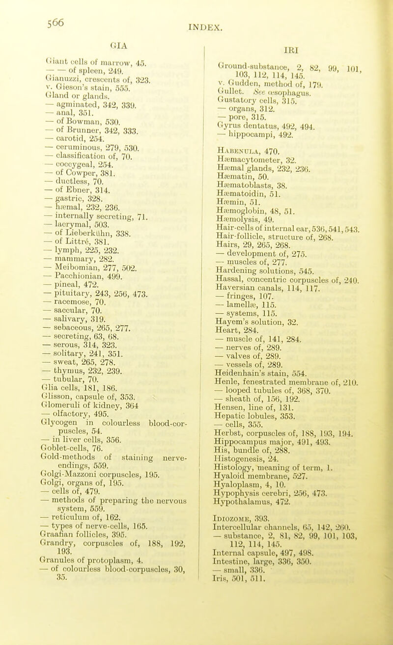 INDEX. GIA <!iant uclls of mamjw, 45. of spleen, 24J). tiiaiiuziii, crescents of, 323. V. Giesoii's stain, 555. Gland or glands. — agminated, 342, 339. — anal, 351. — of Bowman, 530. — of Brunner, 342, 333. — carotid, 254. — ceruminous, 279, 530. — classification of, 70. — coccygeal, 254. — of Cowper, 381. — ductless, 70. — of Ebner, 314. — gastric, 328. — hiBmal, 232, 236. — internally secreting, 71. — lacrymal, 503. — of Lieberklihn, 338. — of Littr6, 381. — lymph, 225, 232. — mammary, 282. — Meibomian, 277, 502. — Pacchionian, 499. — pineal, 472. — pituitary, 243, 25(5, 473. — racemose, 70. — saccular, 70. — salivary, 319. — sebaceous, 265, 277. — secreting, 63, 68. — serous, 314, 323. — solitary, 241, 351. — sweat, 265, 278. — thymus, 232, 239. — tubular, 70. Glia cells, 181, 186. Glisson, capsule of, 353. Glomeruli of kidney, 364 — olfactory, 495. Glycogen in colourless blood-cor- puscles, 54. — in liver cells, 356. Goblet-cells, 76. Gold-methods of staining nerve- endings, 559. Golgi-Mazzoni corpuscles, 195. Golgi, organs of, 195. — cells of, 479. — methods of preparing the nervous system, 559. — reticulum of, 162. — types of nerve-cells, 165. Graafian follicles, 395. Grandry, corpuscles of, 188, 192, 193. Granules of protoplasm, 4. — of colourless blood-corpuscles, 30, IRI Ground-substance, 2, 82, 99 loi 103, 112, 114, 145. V. Gudden, method of, 17!). Gullet. iS'ee (esophagus. Gustatory cells, 315. — organs, 312. — pore, 315. Gyrus dentatus, 492, 494. — hippocampi, 492. Habenui.a, 470. Haemacytometer, 32. Haimal glands, 232, 236. Hajmatin, 50. Hajmatoblasts, 38. Ha3matoidin, 51. Htemin, 51. Haemoglobin, 48, 51. H.'emolysis, 49. Hair-cells of internal ear, 536,541,543. Hair-follicle, structure of, 268. Hairs, 29, 265, 268. — development of, 275. — muscles of, 277. Hardening solutions, 545. Hassal, concentric corpuscles of, 240. Haversian canals, 114, 117. — fringes, 107. — lamella;, 115. — systems, 115. Hayem's solution, 32. Heart, 284. — muscle of, 141, 284. — nerves of, 289. — valves of, 289. — vessels of, 289. Heidenhain's stain, 554. Henle, fenestrated membrane of, 210. — looped tubules of, 368, 370. — sheath of, 156, 192. Hensen, line of, 131. Hepatic lobules, 353. — cells, 355. Herbst, corpuscles of, 188, 193, 194. Hippocampus major, 491, 493. His, bundle of, 288. Histogenesis, 24. Histology, meaning of term, 1. Hyaloid membrane, 527. Hyaloplasm, 4, 10. Hypophysis cerebri, 256, 473. Hypothalamus, 472. Idiozome, .S93. Intercellular channels, 65, 142, '2(iO. — substance, 2, 81, 82, 99, 101, 103, 112, 114, 145. Internal capsule, 497, 498. Intestine, large, 336, 350. — small, 336. Iris, 501, 511.