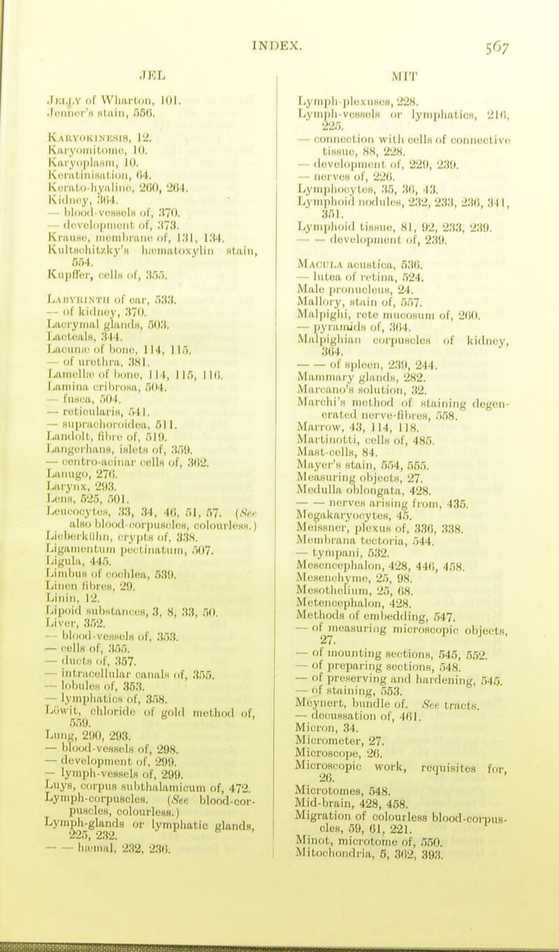 JRL .Iki.j.v 111' Wlwutdii, 101. .loiiner'H Btairi, .'iSli. Kauv(ikini:.his, \2. KiiryomiloMii!, 10. KuiyiipliiHiii, 10. KuniliiiiHation, (i4. Kuiato hyalimi, 200, 264. Kidriny, 'AM. — I)1()()iI vl'hho1h of, ;J70. ■ - (liivelcipiiiont. of, ;t73. KnuiHo, menibnuic of, l.'tl, l.'W. KiillHcliitzUy'H liii-iiiiiloxyliii Htiiin, 554. Kiipdur, cuIIh of, .*J.')5. L.Miviu.NTii of uar, .'ilW. -- of kidiKiy, .'170. Lai ryiiial j,'laii(lH, .50.'). LactoalH, .■i-14. Lacuna'of hone, 114, of uiothra, 'AH\. Laincllic of hone, I 14, 115, I Hi. Lamina (M'ila'o.sa, 504. — fuHca, 504. — rotiftiilariH, ,541. — Hiipiaclioroidda, 511. Landolt, (ihif of, 51!). Langci-lianH, 'mUttH of, .'(.li). — contro-auhiai- cells of, M(I2. fiainigo, 270. I>aryn.x, 2!Ki. LonH, 525, r,Ol. LoiKfoeylDM, ;(.•}, :U, 4(i, 51, 57. {.SV< also hlood coi-piisclos, colourkiH.s.) Liehoikllliii, cryplH of, 3:W. Ligarnentiitn pcictinatiini, 507. Ligula, 44.5. LinihuH of <M)(!hIea, 53i). Lin<'n lihrcs, 2i). Linhi, 12. Lipoid MuhstancL'H, 3, 8, 33, .50 !-iv(3f, 3.52. — hlood-vcsHulH of, 353. — cells of, ;t55. — ducts of, 357. — intracellular canals of, 3.55. — lohules of, 353. — lynipliatics of, 358. Luwit, chloride of gold method of, 559. Lung, 200, 2!)3. — hlood vessels of, 298. — development of, 299. — lymph-vossels of, 299. Lays, corpus sid)thalamicum of, 472. Lymph-corpuBclos. {Sen blood-cor- p\isolcs, colourlcsH.) Lymph-glands or lympliatic glands, 225, 2.32. b . hiL'mal, 232, 23(i. MIT Lympli plexiises, 228. Lvniph-voHsols or lymphatics, 21(1, 225. — connection with cells of connective tissue, 88, 228. — dovolopment of, 220, 239. — nerves of, 22<i. Lympliocyt(ts, 35, 3(1, 43. Lymphoid nodules, 2.32, 2.33, 23(1, 341, 351. Lymiihoid tissue, 81, 92, 2.33, 2.39. dovclopment of, 239. Maciu.a aoustica, 5.3(1. — lutoa of retina, .524. Male pronucleus, 24. Mallory, stain of, .557. Malpighi, rcte inucosum of, 200. — P3'raiiuds of, .3(14. Malpighiaii corpuscles of kidney, 3(14. of sjjlecn, 230, 244. Mammary glands, 282. Marcano's solutioti, 32. Marchi's method of staining degen- erated nerve-fihres, 5.58. Marrow, 43, 114, 118. Martinotti, cells of, 485, Mast-cells, 84. Mayer's stain, .5.54, 5.55. Measuring objects, '27. Medulla oblongata, 4'28. nerves arising from, 435. Megakai-yocytos, 45. Meissner, plexus of, 33(i, 3.38. Memhrana tectoi-ia, 544. ■— tympani, 532. Mcsenceplialon, 4'28, 44fi, 458. Mesenchyme, '25, 98. Mesothelium, '25, (18. Metencephalon, 428. Methods of embedding, .547. — of measuring mici'oscopic objects, — of mounting sections, 545, .5.52. ■— of preparing sections, .548. — of preserving and hardening, ,545. — of staining, 553. Meynort, bundle of. See. tracts. — decussation of, 4(iL Micron, ,34. Micrometer, 27. Microscope, 21}. Microscopic work, requisites for 2C. Microtomes, 548. Mid-brain, 428, 458. Migration of colourless blood-corpus- cles, 59, 61, 221. Minot, microtome of, 5.50. Mitochondria, 5, .3(12, 39;i.