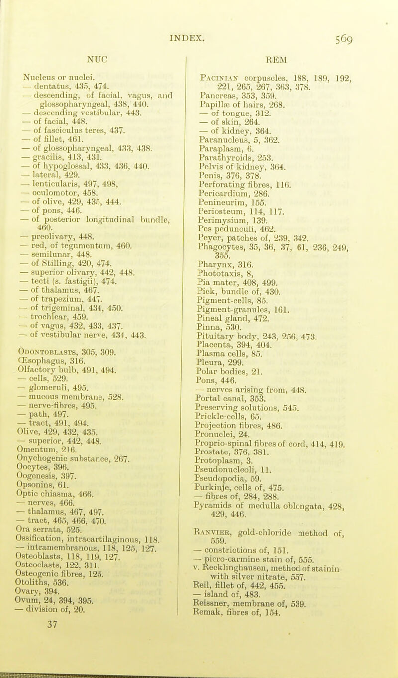 NUC Nucleus or nuclei. — (lentatus, 435, 474. — descending, of facial, vagus, and glossopharyngeal, 488, 440. — descending vestibular, 443. — of facial, 448. — of fasciculus teres, 437. — of fillet, 461. — of glossopharyngeal, 433, 438. — gracilis, 413, 431. — of hypoglos.sal, 433, 436, 440. — lateral, 42!». — lenticularis, 497, 498, — oculomotor, 458. — of olive, 429, 435, 444. — of pons, 446. — of posterior longitudinal bundle, 460. — preolivary, 448. — red, of tegumentuin, 460. — semilunar, 448. — of Stilling, 420, 474. — superior olivary, 442, 448. — tecti (s. fastigii), 474. — of thalamus, 467. — of trapezium, 447. — of trigeminal, 434, 450. — trochlear, 459. — of vagus, 432, 433, 437. — of vestibular nerve, 434 , 443. Odontobl.\sts, 305, 309. CE.sophagus, 316. Olfactory bulb, 491, 494. — cells, 529. — glomeruli, 495. — mucous membrane, 528. — nerve-fibre.i, 495. — path, 497. — tract, 491, 494. Olive, 429, 432, 435. — superior, 442, 448. Omentum, 216. Onychogenic substance, 267. Oocytes, 396. Oogenesis, 397. Opsonins, 61. Optic chiasma, 466. — nerves, 466. — thalamus, 467, 497. — tract, 465, 466, 470. Ora serrata, 525. 0.ssification, intracartilaginous, 118. — intramembranous, US, 125. 127. O-steoblasts, 118, 119, 127. Osteoclasts, 122, 311. Osteogenic fibres, 125. Otoliths, 536. Ovary, 394. Ovum, 24, 394, .395. — division of, 20. 37 REM P.vciNiAN corpu.scles, 188, 189, 192, 221, 265, 267, 3()3, 37S. Pancreas, 353, 359. Papilla; of hairs, 268. — of tongue, 312. — of skin, 264. — of kidney, 364. Paranucleus, 5, 302. Paraplasm, 6. Parathyroids, 253. Pelvis of kidnej', 364. Penis, 376, 378. Perforating fibres, 116. Pericardium, 286. Penineurim, 155. Periosteum, 114, 117. Perimysium, 139. Pes pedunculi, 462. Peyer, patches of, 239, 342. Phagocytes, 35, 36, 37, 61, 236, 249, 355. Pharynx, 316. Phototaxis, 8, Pia mater, 408, 499. Pick, bundle of, 430. Pigment-cells, 85. Pigment-granules, 161. Pineal gland, 472. Pinna, 530. Pituitary body, 243, 256, 473. Placenta, 394, 404. Plasma cells, 85. Pleura, 299. Polar bodies, 21. Pons, 446. — nerves arising from, 448. Portal canal, 353. Preserving solutions, 645. Prickle-cells, 65. Projection fibres, 486. Pronuclei, 24. Proprio-spinal fibres of cord, 414, 419. Prostate, 376, 381. Protoplasm, 3. Pseudonucleoli, 11. Pseudopodia, 59. Purkinje, cells of, 475. — fibres of, 284, 288. Pyramids of medulla oblongata, 428, 429, 446. Ranvikr, gold-chloride method of, 559. — constrictions of, 151. — picro-carmine stain of, 555. v. Recklinghausen, method of stainin with silver nitrate, 557. Reil, fillet of, 442, 45.5. — island of, 483. Reissner, membrane of, 539. Remak, fibres of, 154.