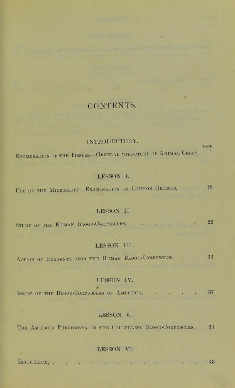 CONTENTS. INTRODUCTORY. TAGE Enumeration of the Tissues—General Structure of Animal Cells, 1 LESSON I. Use of the Microscope—Examination of Common Objects, . . 18 LESSON II. Study of the Human Blood-Corpuscles, LESSON III. Action of Reagents upon the Human Blood-Corpuscles, . . 33 LESSON IV. Study of the Blood-Corpuscles of Amphibia, .... 37 LESSON V. The Amoeboid Phenomena of the Colourless Blood-Corpuscles, 39 LESSON VI. Epithelium, 43