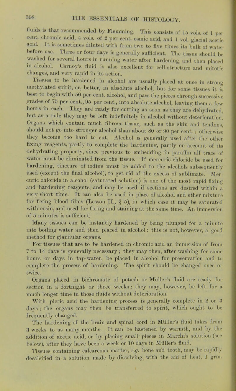 Hinds is that recommended by Flemming. This consists of 15 vols, of 1 per cent, chromic acid, 4 vols, of 2 per cent, osmic acid, and 1 vol. glacial acetic acid. It is sometimes diluted with from two to five times its bulk of water before use. Three or four days is generally sufficient. The tissue should be washed for several hours in running water after hardening, and then placed in alcohol. Carnoy's fluid is also excellent for cell-structure and mitotic changes, and very rapid in its action. Tissues to be hardened in alcohol are usually placed at once in strong methylated spirit, or, better, in absolute alcohol, but for some tissues it is best to begin with 50 per cent, alcohol, and pass the pieces through successive grades of 75 per cent., 95 per cent., into absolute alcohol, leaving them a few hours in each. They are ready for cutting as soon as they are dehydrated, but as a rule they may be left indefinitely in alcohol without deterioration. Organs which contain much fibrous tissue, such as the skin and tendons, should not go into stronger alcohol than about 80 or 90 per cent. ; otherwise they become too hard to cut. Alcohol is generally used after the other fixing reagents, partly to complete the hardening, partly on account of its dehydrating property, since previous to embedding in paraffin all trace of water must be eliminated from the tissue. If mercuric chloride be used for hardening, tincture of iodine must be added to the alcohols subsequent lv used (except the final alcohol), to get rid of the excess of sublimate. Mer- curic chloride in alcohol (saturated solution) is one of the most rapid fixing and hardening reagents, and may be used if sections are desired within a very short time. It can also be used in place of alcohol and ether mixture for fixing blood films (Lesson II., § 5), in which case it may be saturated with eosin, and used for fixing and staining at the same time. An immersion of 5 minutes is sufficient. Many tissues can be instantly hardened by being plunged for a minute into boiling water and then placed in alcohol: this is not, however, a good method for glandular organs. For tissues that are to be hardened in chromic acid an immersion of from 7 to 14 days is generally necessary ; they may then, after washing for some hours or days in tap-water, be placed in alcohol for preservation and to complete the process of hardening. The spirit should be changed once or twice. Organs placed in bichromate of potash or Midler's fluid are ready for section in a fortnight or three weeks ; they may, however, be left for a much longer time in those fluids without deterioration. With picric acid the hardening process is generally complete in 2 or 3 days ; the organs may then be transfei-red to spirit, which ought to be frequently changed. The hardening of the brain and spinal cord in Midler's fluid takes from 3 weeks to as many months. It can be hastened by warmth, and by the addition of acetic acid, or by placing small pieces in Marchi's solution (see below), after they have been a week or 10 days in Midler's fluid. Tissues containing calcareous matter, e.g. bone and tooth, may lie rapidly decalcified in a solution made by dissolving, with the aid of heat. 1 grm.