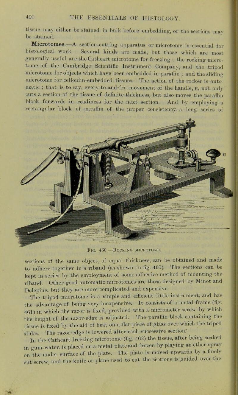 tissue may either be stained in bulk before embedding, or the sections may be stained. Microtomes.—A section-cutting apparatus or microtome is essential for histological work. Several kinds are made, but those which are most generally useful are theCathcart microtome for freezing ; the rocking micro- tome of the Cambridge Scientific Instrument Company, and the tripod microtome for objects which have been embedded in paraffin ; and the sliding microtome for celloidin-embedded tissues. The action of the rocker is auto- matic ; that is to say, every to-and-fro movement of the handle, h, not only cuts a section of the tissue of definite thickness, but also moves the paraffin block forwards in readiness for the next section. And by employing a rectangular block of paraffin of the proper consistency, a long series of Fig. 460.- Rocking microtome. sections of the same object, of equal thickness, can be obtained and made to adhere together in a riband (as shown in fig. 460). The sections can be kept in series by the employment of some adhesive method of mounting the riband. Other good automatic microtomes are those designed by Minot and Delepine, but they are more complicated and expensive. The tripod microtome is a simple and efficient little instrument, and has the advantage of being very inexpensive. It consists of a metal frame (fig. 461) in which the razor is fixed, provided with a micrometer screw by which the height of the razor-edge is adjusted. The paraffin block containing the tissue is fixed by the aid of heat on a flat piece of glass over which the tripod slides. The razor-edge is lowered after each successive section: In the Cathcart freezing microtome (fig. 462) the tissue, after being soaked in gum-water, is placed on a metal plate and frozen by playing an ether-spray on the under surface of the plate. The plate is moved upwards by a tineh cut screw, and the knife or plane used to cut the sections is guided over the