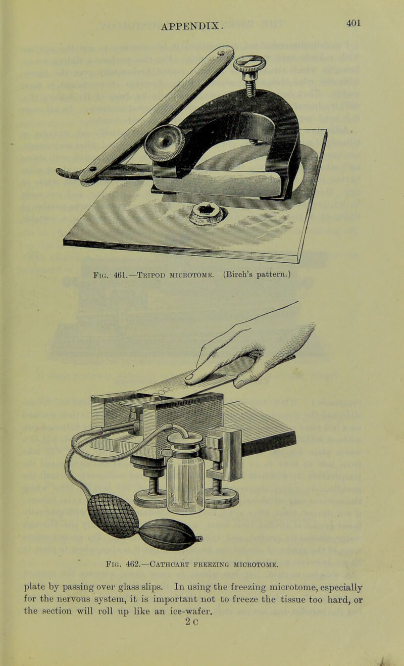Fig. 461.—Tripod microtome. (Birch's pattern.) Fig. 462.—Cathcart freezing microtome. plate by passing over glass slips. In using the freezing microtome, especially for the nervous system, it is important not to freeze the tissue too hard, or the section will roll up like an ice-wafer. 2c