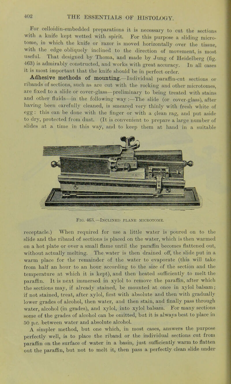 For oelloiditt-embedded preparations it is necessary to cut the sections with a knife kept wetted with spirit. For this purpose a sliding micro- tome, in which the knife or razor is moved horizontally over the tissue, with the edge obliquely inclined to the direction of movement, is most useful. That designed by Thoma, and made by Jung of Heidelberg (fig. 463) is admirably constructed, and works witli great accuracy. In all cases it is most important that the knife Bhould be in perfect order. Adhesive methods of mounting.-Individual paraffin-cut sections or ribands of sections, such as are cut with the rocking and other microtomes, are fixed to a slide or cover-glass—preliminary to being treated with stains and other fluids—in the following way :—The slide (or cover-glass), after having been carefully cleaned, is smeared very thinly with fresh white of egg : tins can be done with the finger or with a clean rag, and put aside to dry, protected from dust. (It is convenient to prepare a large number of slides at a time in this way, and to keep them at hand in a suitable Fig. 463. —Inclined plane microtome. receptacle.) When required for use a little water is poured on to the slide and the riband of sections is placed on the water, which is then warmed on a hot plate or over a small flame until the paraffin becomes flattened out, without actually melting. The water is then drained off, the slide put in a warm place for the remainder of the water to evaporate (this will take from half an hour to an hour according to the size of the section and the temperature at which it is kept), and then heated sufficiently to melt the paraffin. It is next immersed in xylol to remove the paraffin, after which the sections may, if already stained, be mounted at once in xylol balsam; if not stained, treat, after xylol, first with absolute and then with gradually lower grades of alcohol, then water, and then stain, and finally pass through water, alcohol (in grades), and xylol, into xylol balsam. For many sections some of the grades of alcohol can be omitted, but it is always best to place in 50 p.c. between water and absolute alcohol. A simpler method, but one which, in most cases, answers the purpose perfectly well, is to place the riband or the individual sections cut from paraffin on the surface of water in a basin, just sufficiently warm to flatten out the paraffin, but not to melt it, then pass a perfectly clean slide under