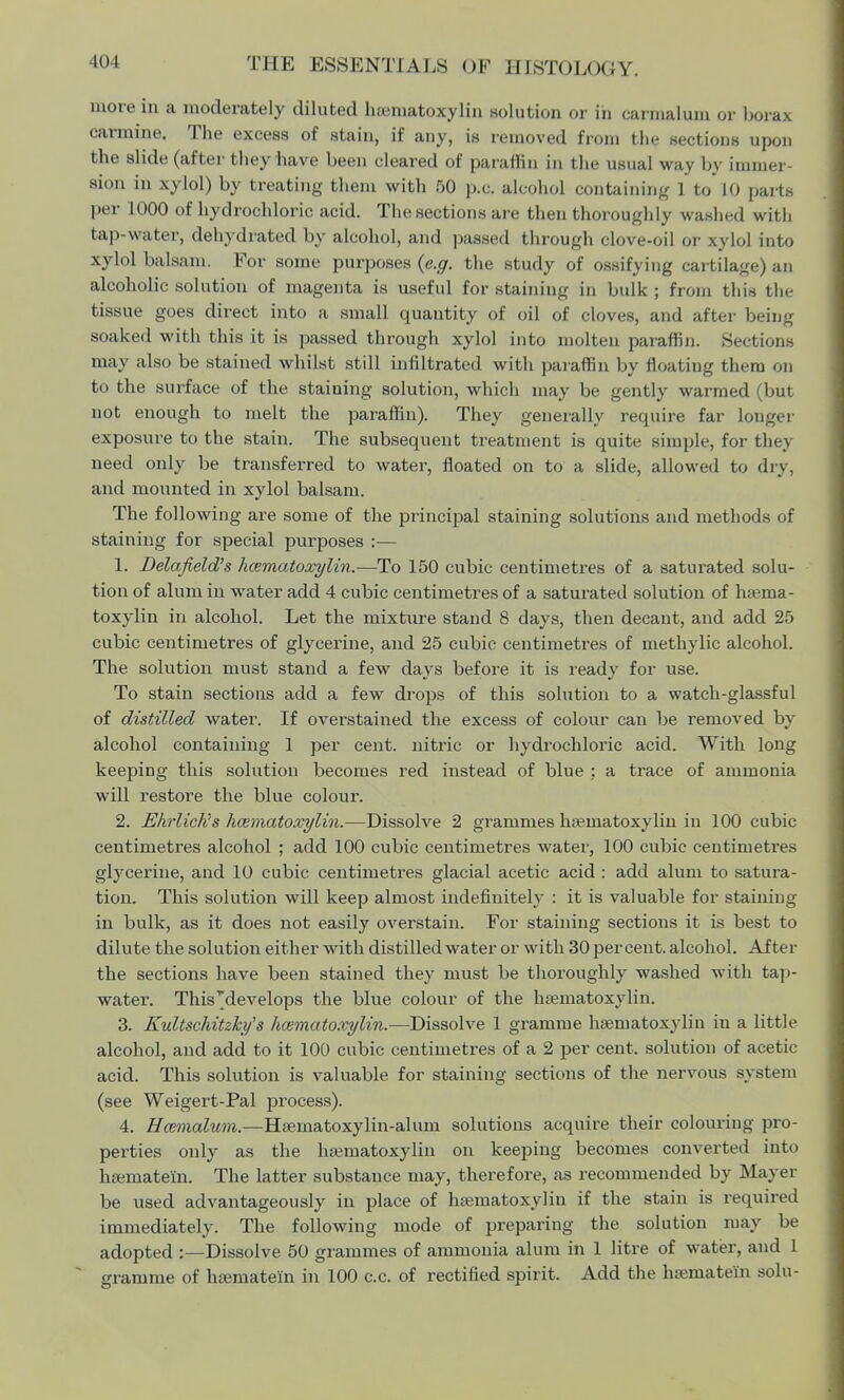 more in a moderately diluted hamiatoxylin solution or in carmalum or borax carmine. The excess of stain, if any, is removed from the sections upon the slide (after they have been cleared of paraffin in the usual way by immer- sion in xylol) by treating them with 50 p.c. alcohol containing 1 to 10 parts per 1000 of hydrochloric acid. The sections are then thoroughly washed with tap-water, dehydrated by alcohol, and passed through clove-oil or xylol into xylol balsam. For some purposes (e.g. the study of ossifying cartilage) an alcoholic solution of magenta is useful for staining in bulk ; from this the tissue goes direct into a small quantity of oil of cloves, and after being soaked with this it is passed through xylol into molten paraffin. Sectione may also be stained whilst still infiltrated with paraffin by floating them on to the surface of the staining solution, which may be gently warmed (but not enough to melt the paraffin). They generally require far longei exposure to the stain. The subsequent treatment is quite simple, for fchej need only be transferred to water, floated on to a slide, allowed to dry, and mounted in xylol balsam. The following are some of the principal staining solutions and methods of staining for special purposes :— 1. Delafield's hematoxylin.—To 150 cubic centimetres of a saturated solu- tion of alum in water add 4 cubic centimetres of a saturated solution of haema- toxylin in alcohol. Let the mixture stand 8 days, then decant, and add 25 cubic centimetres of glycerine, and 25 cubic centimetres of methylic alcohol. The solution must stand a few days before it is ready for use. To stain sections add a few drops of this solution to a watch-glassful of distilled water. If overstained the excess of colour can be removed by alcohol containing 1 per cent, nitric or hydrochloric acid. With long keeping this solution becomes red instead of blue : a trace of ammonia will restore the blue colour. 2. Ehrliclis hematoxylin.—Dissolve 2 grammes hematoxylin in 100 cubic centimetres alcohol ; add 100 cubic centimetres water, 100 cubic centimetres glycerine, and 10 cubic centimetres glacial acetic acid : add alum to satura- tion. This solution will keep almost indefinitely : it is valuable for staining in bulk, as it does not easily overstain. For staining sections it is best to dilute the solution either with distilled water or with 30 percent, alcohol. After the sections have been stained they must be thoroughly washed with tap- water. This ^develops the blue colour of the hematoxylin. 3. Kultschitzky's hematoxylin.—Dissolve 1 gramme hematoxylin in a little alcohol, and add to it 100 cubic centimetres of a 2 per cent, solution of acetic acid. This solution is valuable for staining sections of the nervous system (see Weigert-Pal process). 4. Hcemalum.—Haematoxylin-alum solutions acquire their colouring pro- perties only as the hematoxylin on keeping becomes converted into hematei'n. The latter substance may, therefore, as recommended by Mayer be used advantageously in place of hamiatoxylin if the stain is required immediately. The following mode of preparing the solution may be adopted :—Dissolve 50 grammes of ammonia alum in 1 litre of water, and 1 gramme of hematein in 100 c.c. of rectified spirit. Add the heniatein solu-