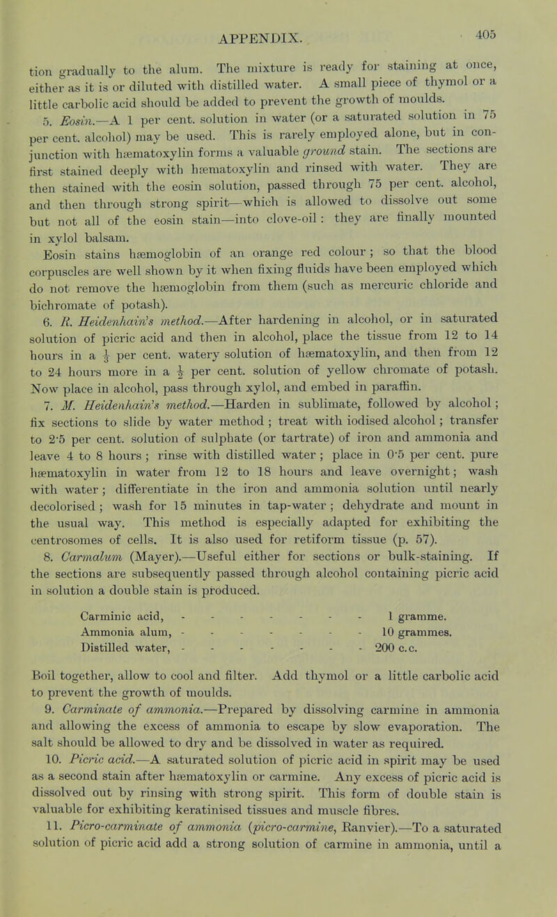 105 tion gradually to the alum. The mixture is ready for staining at once, either as it is or diluted with distilled water. A small piece of thymol or a little carbolic acid should be added to prevent the growth of moulds. 5. Eosin.—A 1 per cent, solution in water (or a saturated solution in 75 per cent, alcohol) may be used. This is rarely employed alone, but in con- junction with hematoxylin forms a valuable ground stain. The sections are first stained deeply with luematoxylin and rinsed with water. They are then stained with the eosin solution, passed through 75 per cent, alcohol, and then through strong spirit—which is allowed to dissolve out some but not all of the eosin stain—into clove-oil: they are finally mounted in xylol balsam. Eosin stains haemoglobin of an orange red colour; so that the blood corpuscles are well shown by it when fixing fluids have been employed which do not remove the haemoglobin from them (such as mercuric chloride and bichromate of potash). 6. R. Heidenhain's method.—After hardening in alcohol, or in saturated solution of picric acid and then in alcohol, place the tissue from 12 to 14 hours in a | per cent, watery solution of haematoxylin, and then from 12 to 24 hours more in a h per cent, solution of yellow chromate of potash. Now place in alcohol, pass through xylol, and embed in paraffin. 7. M. Heidenhain's method.—Harden in sublimate, followed by alcohol; fix sections to slide by water method ; treat with iodised alcohol; transfer to 2*5 per cent, solution of sulphate (or tartrate) of iron and ammonia and leave 4 to 8 hours ; rinse with distilled water ; place in 0-5 per cent, pure haematoxylin in water from 12 to 18 hours and leave overnight; wash with water; differentiate in the iron and ammonia solution until nearly decolorised; wash for 15 minutes in tap-water; dehydrate and mount in the usual way. This method is especially adapted for exhibiting the centrosomes of cells. It is also used for retiform tissue (p. 57). 8. Carmalum (Mayer).—Useful either for sections or bulk-staining. If the sections are subsequently passed through alcohol containing picric acid in solution a double stain is produced. Carminic acid, ------- 1 gramme. Ammonia alum, ----- - 10 grammes. Distilled water, 200 c.c. Boil together, allow to cool and filter. Add thymol or a little carbolic acid to prevent the growth of moulds. 9. Carminate of ammonia.—Prepared by dissolving carmine in ammonia and allowing the excess of ammonia to escape by slow evaporation. The salt should be allowed to dry and be dissolved in water as required. 10. Picric acid.—A saturated solution of picric acid in spirit may be used as a second stain after hasrnatoxylin or carmine. Any excess of picric acid is dissolved out by rinsing with strong spirit. This form of double stain is valuable for exhibiting keratinised tissues and muscle fibres. 11. Picro-carminate of ammonia (picro-carmine, Eanvier).—To a saturated solution of picric acid add a strong solution of carmine in ammonia, until a