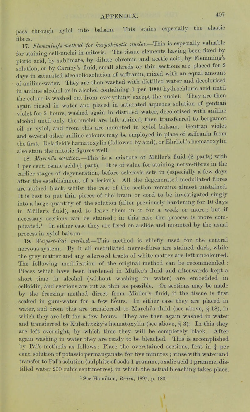 pass through xylol into balsam. This stains especially the elastic fibres. . , . 17. Flemmincfs method for karyohinetic nuclei.— This is especially valuable for staining cell-nuclei in mitosis. The tissue elements having been fixed by picric acid, by sublimate, by dilute chromic and acetic acid, by Flemming's solution, or by Carnoy's fluid, small shreds or thin sections are placed for 2 clays in saturated alcoholic solution of saffranin, mixed with an equal amount of aniline-water. They are then washed with distilled water and decolorised in aniline alcohol or in alcohol containing 1 per 1000 hydrochloric acid until the colour is washed out from everything except the nuclei. They are then again rinsed in water and placed in saturated aqueous solution of gentian violet for 2 hours, washed again in distilled water, decolorised with aniline alcohol until only the nuclei are left stained, then transferred to bergamot oil or xylol, and from this are mounted in xylol balsam. Gentian violet and several other aniline colours may be employed in place of saffranin from the first. Delafield's hajmatoxylin (followed by acid), or Ehrlich's hematoxylin also stain the mitotic figures well. 18. MarchCs solution.— This is a mixture of Mii'ller's fluid (2 parts) with 1 per cent, osmic acid (1 part). It is of value for staining nerve-fibres in the earlier stages of degeneration, before sclerosis sets in (especially a few days after the establishment of a lesion). All the degenerated medullated fibres are stained black, whilst the rest of the section remains almost unstained. It is best to put thin pieces of the brain or cord to be investigated singly into a large quantity of the solution (after previously hardening for 10 days in Midler's fluid), and to leave them in it for a week or more ; but if necessary sections can be stained ; in this case the process is more com- plicated.1 In either case they are fixed on a slide and mounted by the usual process in xylol balsam. 19. Weigert-Pal method.—This method is chiefly used for the central nervous system. By it all medullated nerve-fibres are stained dark, while the grey matter and any sclerosed tracts of white matter are left uncoloured. The following modification of the original method can be recommended : Pieces which have been hardened in Midler's fluid and afterwards kept a short time in alcohol (without washing in water) are embedded in celloidin, and sections are cut as thin as possible. Or sections may be made by the freezing method direct from Midler's fluid, if the tissue is first soaked in gum-water for a few hours. In either case they are placed in water, aud from this are transferred to Marchi's fluid (see above, § 18), in which they are left for a few hours. They are then again washed in water and transferred to Kulschitzky's hematoxylin (see above, § 3). In this they are left overnight, by which time they will be completely black. After again washing in water they are ready to be bleached. This is accomplished by Pal's methods as follows : Place the overstained sections, first in ^ per cent, solution of potassic permanganate for five minutes ; rinse with water and transfer to Pal's solution (sulphite of soda 1 gramme, oxalic acid 1 gramme, dis- tilled water 200 cubic centimetres), in which the actual bleaching takes place. 1 See Hamilton, Brain, 1897, p. 180.