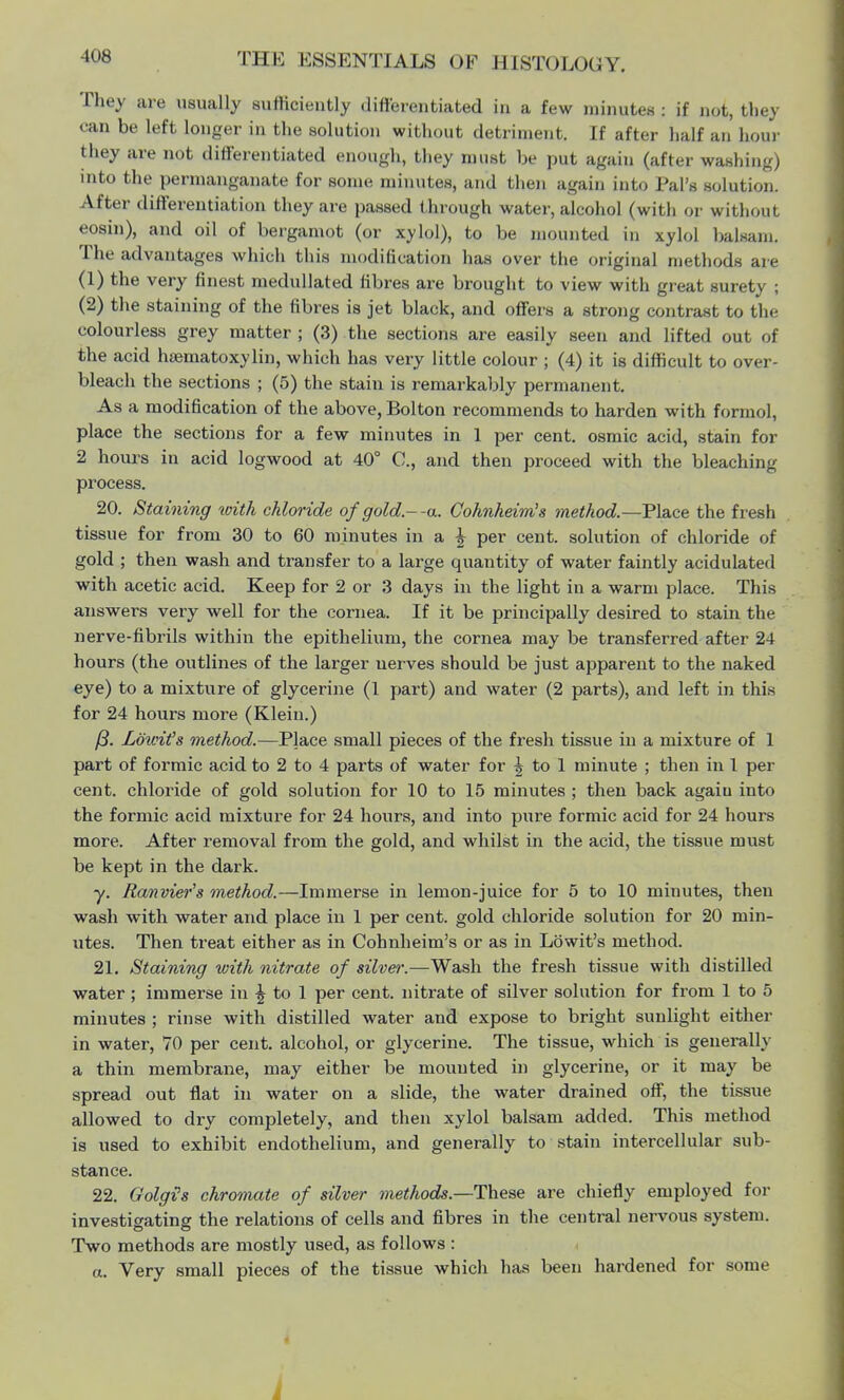 They are usually sufficiently differentiated in a few minutes : if not, they oan be left longer in the solution without detriment. If after half an hour they are not differentiated enough, they must be put again (after washing) into the permanganate for some minutes, and then again into Pal's solution. After differentiation they are passed through water, alcohol (with or without eosin), and oil of bergamot (or xylol), to be mounted in xylol balsam. The advantages which this modification has over the original methods are (1) the very finest medullated fibres are brought to view with great surety ; (2) the staining of the fibres is jet black, and offers a strong contrast to the colourless grey matter ; (3) the sections are easily seen and lifted out of the acid haematoxylin, which has very little colour ; (4) it is difficult to over- bleach the sections ; (5) the stain is remarkably permanent. As a modification of the above, Bolton recommends to harden with formol, place the sections for a few minutes in 1 per cent, osmic acid, stain for 2 hours in acid logwood at 40° C, and then proceed with the bleaching process. 20. Staining with chloride of gold--a. Cohnheim's method.—Place the fresh tissue for from 30 to 60 minutes in a \ per cent, solution of chloride of gold ; then wash and transfer to a large quantity of water faintly acidulated with acetic acid. Keep for 2 or 3 days in the light in a warm place. This answers very well for the cornea. If it be principally desired to stain the nerve-fibrils within the epithelium, the cornea may be transferred after 24 hours (the outlines of the larger uerves should be just apparent to the naked eye) to a mixture of glycerine (1 part) and water (2 parts), and left in this for 24 hours more (Klein.) /3. Lowit's method.—Place small pieces of the fresh tissue in a mixture of 1 part of formic acid to 2 to 4 parts of water for \ to 1 minute ; then in 1 per cent, chloride of gold solution for 10 to 15 minutes ; then back again into the formic acid mixture for 24 hours, and into pure formic acid for 24 hours more. After removal from the gold, and whilst in the acid, the tissue must be kept in the dark. y. Ranvier's method.—Immerse in lemon-juice for 5 to 10 minutes, then wash with water and place in 1 per cent, gold chloride solution for 20 min- utes. Then treat either as in Cohnheim's or as in Lowit's method. 21. Staining with nitrate of silver.—Wash the fresh tissue with distilled water ; immerse in ^ to 1 per cent, nitrate of silver solution for from 1 to 5 minutes ; rinse with distilled water and expose to bright sunlight either in water, 70 per cent, alcohol, or glycerine. The tissue, which is generally a thin membrane, may either be mounted in glycerine, or it may be spread out flat in water on a slide, the water drained off, the tissue allowed to dry completely, and then xylol balsam added. This method is used to exhibit endothelium, and generally to stain intercellular sub- stance. 22. Oolgis chromate of silver methods.—These are chiefly employed for investigating the relations of cells and fibres in the central nervous system. Two methods are mostly used, as follows : a. Very small pieces of the tissue which has been hardened for some i