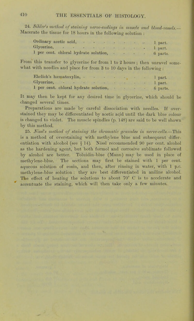 24. Sihlei's method o f staining nerve-endings in muscle and blood-vessels.— Macerate the tissue for 18 hours in the following solution : Ordinary acetic acid, 1 pa,t Glycerine, 1 parti 1 per cent, chloral hydrate solution, 6 parts. From this transfer to glycerine for from 1 to 2 hours ; then unravel some- what with needles and place for from 3 to 10 days in the following : Ehrlich's hematoxylin, - - - . J part. Glycerine, l part. 1 per cent, chloral hydrate solution, 6 parts. It may then be kept for any desired time in glycerine, which should be changed several times. Preparations are made by careful dissociation with needles. If over- stained they may be differentiated by acetic acid until the dark blue colour is changed to violet. The muscle spindles (p. 148) are said to be well shown by this method. 25. JVissl's method of staining the chromatic granules in nerve-cells.—This is a method of overstating with methylene blue and subsequent differ- entiation with alcohol (see § 14). Nissl recommended 90 per cent, alcohol as the hardening agent, but both formol and corrosive sublimate followed by alcohol are better. Toluidin-blue (Mann) may be used in place of methylene-blue. The sections may first be stained with 1 per cent, aqueous solution of eosin, and then, after rinsing in water, with 1 p.c. methylene-blue solution : they are best differentiated in aniline alcohol. The effect of heating the solutions to about 70° C is to accelerate and accentuate the staining, which will then take only a few minutes.
